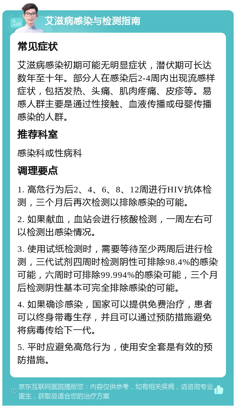 艾滋病感染与检测指南 常见症状 艾滋病感染初期可能无明显症状，潜伏期可长达数年至十年。部分人在感染后2-4周内出现流感样症状，包括发热、头痛、肌肉疼痛、皮疹等。易感人群主要是通过性接触、血液传播或母婴传播感染的人群。 推荐科室 感染科或性病科 调理要点 1. 高危行为后2、4、6、8、12周进行HIV抗体检测，三个月后再次检测以排除感染的可能。 2. 如果献血，血站会进行核酸检测，一周左右可以检测出感染情况。 3. 使用试纸检测时，需要等待至少两周后进行检测，三代试剂四周时检测阴性可排除98.4%的感染可能，六周时可排除99.994%的感染可能，三个月后检测阴性基本可完全排除感染的可能。 4. 如果确诊感染，国家可以提供免费治疗，患者可以终身带毒生存，并且可以通过预防措施避免将病毒传给下一代。 5. 平时应避免高危行为，使用安全套是有效的预防措施。