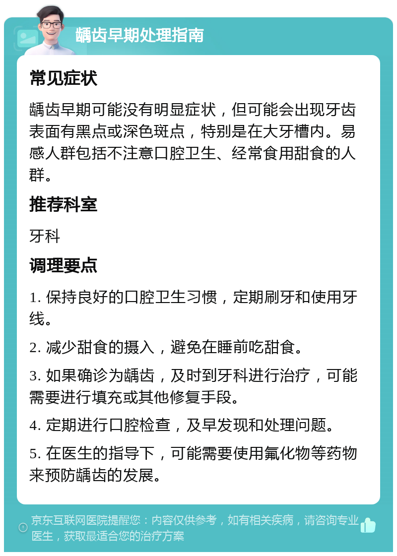 龋齿早期处理指南 常见症状 龋齿早期可能没有明显症状，但可能会出现牙齿表面有黑点或深色斑点，特别是在大牙槽内。易感人群包括不注意口腔卫生、经常食用甜食的人群。 推荐科室 牙科 调理要点 1. 保持良好的口腔卫生习惯，定期刷牙和使用牙线。 2. 减少甜食的摄入，避免在睡前吃甜食。 3. 如果确诊为龋齿，及时到牙科进行治疗，可能需要进行填充或其他修复手段。 4. 定期进行口腔检查，及早发现和处理问题。 5. 在医生的指导下，可能需要使用氟化物等药物来预防龋齿的发展。