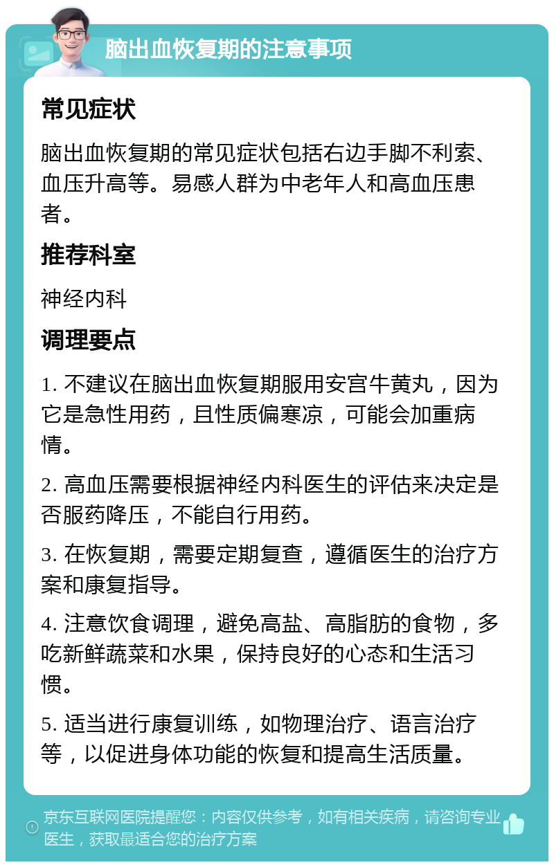 脑出血恢复期的注意事项 常见症状 脑出血恢复期的常见症状包括右边手脚不利索、血压升高等。易感人群为中老年人和高血压患者。 推荐科室 神经内科 调理要点 1. 不建议在脑出血恢复期服用安宫牛黄丸，因为它是急性用药，且性质偏寒凉，可能会加重病情。 2. 高血压需要根据神经内科医生的评估来决定是否服药降压，不能自行用药。 3. 在恢复期，需要定期复查，遵循医生的治疗方案和康复指导。 4. 注意饮食调理，避免高盐、高脂肪的食物，多吃新鲜蔬菜和水果，保持良好的心态和生活习惯。 5. 适当进行康复训练，如物理治疗、语言治疗等，以促进身体功能的恢复和提高生活质量。