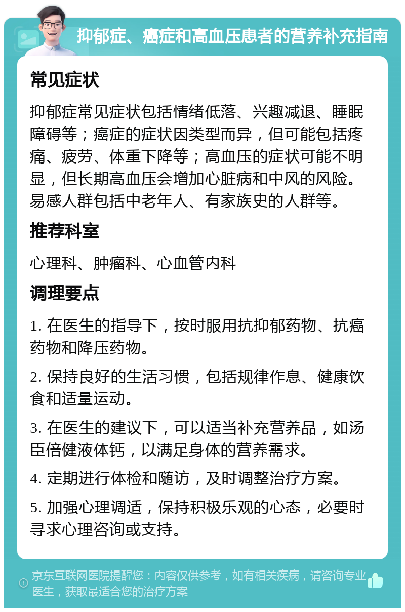 抑郁症、癌症和高血压患者的营养补充指南 常见症状 抑郁症常见症状包括情绪低落、兴趣减退、睡眠障碍等；癌症的症状因类型而异，但可能包括疼痛、疲劳、体重下降等；高血压的症状可能不明显，但长期高血压会增加心脏病和中风的风险。易感人群包括中老年人、有家族史的人群等。 推荐科室 心理科、肿瘤科、心血管内科 调理要点 1. 在医生的指导下，按时服用抗抑郁药物、抗癌药物和降压药物。 2. 保持良好的生活习惯，包括规律作息、健康饮食和适量运动。 3. 在医生的建议下，可以适当补充营养品，如汤臣倍健液体钙，以满足身体的营养需求。 4. 定期进行体检和随访，及时调整治疗方案。 5. 加强心理调适，保持积极乐观的心态，必要时寻求心理咨询或支持。