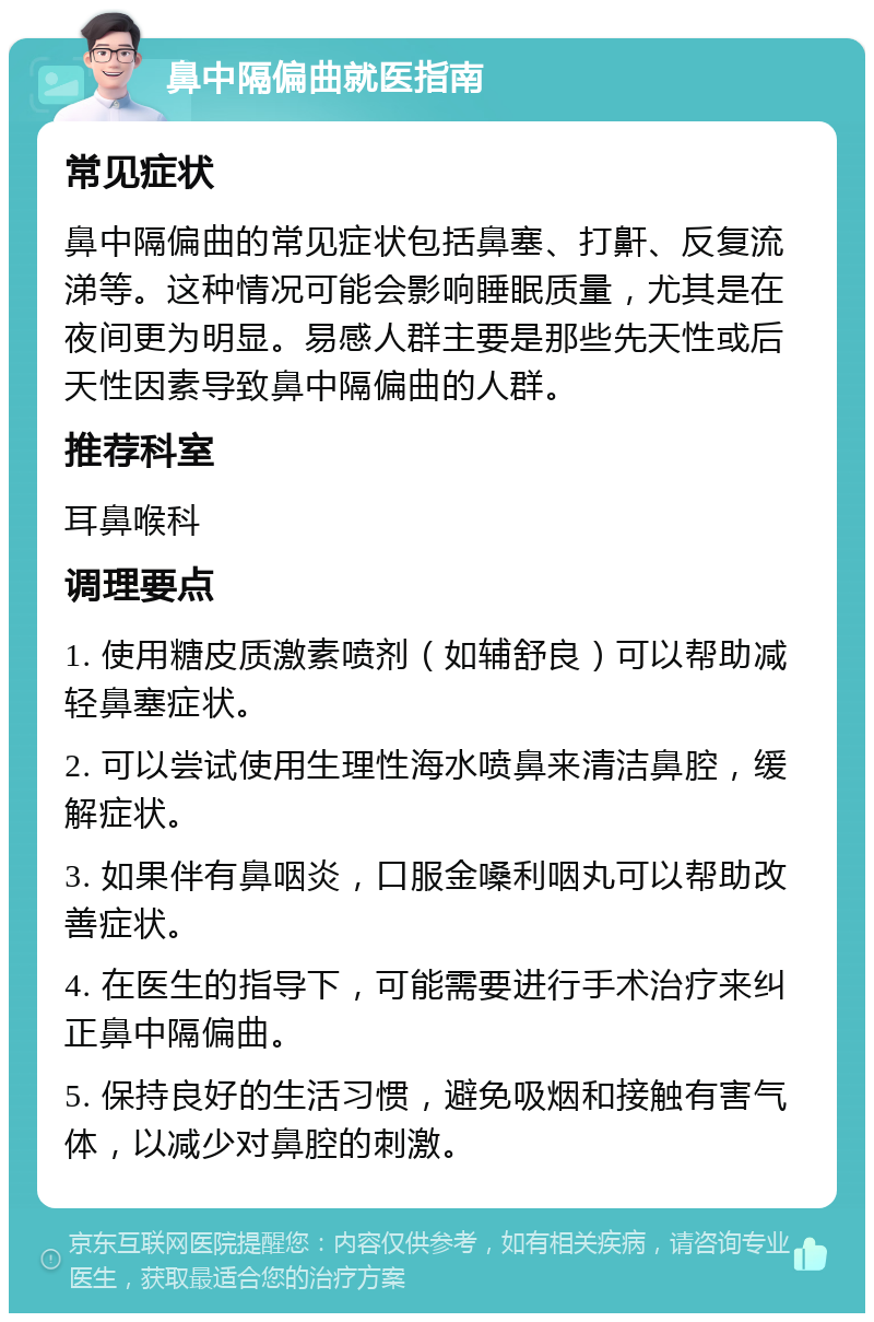 鼻中隔偏曲就医指南 常见症状 鼻中隔偏曲的常见症状包括鼻塞、打鼾、反复流涕等。这种情况可能会影响睡眠质量，尤其是在夜间更为明显。易感人群主要是那些先天性或后天性因素导致鼻中隔偏曲的人群。 推荐科室 耳鼻喉科 调理要点 1. 使用糖皮质激素喷剂（如辅舒良）可以帮助减轻鼻塞症状。 2. 可以尝试使用生理性海水喷鼻来清洁鼻腔，缓解症状。 3. 如果伴有鼻咽炎，口服金嗓利咽丸可以帮助改善症状。 4. 在医生的指导下，可能需要进行手术治疗来纠正鼻中隔偏曲。 5. 保持良好的生活习惯，避免吸烟和接触有害气体，以减少对鼻腔的刺激。