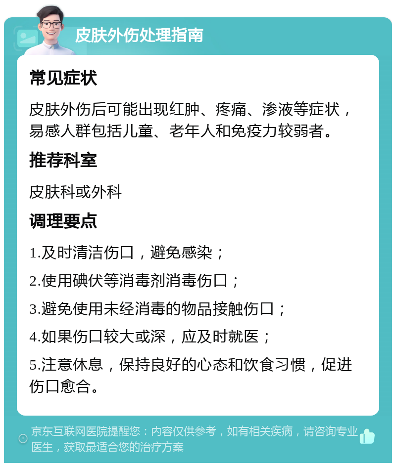 皮肤外伤处理指南 常见症状 皮肤外伤后可能出现红肿、疼痛、渗液等症状，易感人群包括儿童、老年人和免疫力较弱者。 推荐科室 皮肤科或外科 调理要点 1.及时清洁伤口，避免感染； 2.使用碘伏等消毒剂消毒伤口； 3.避免使用未经消毒的物品接触伤口； 4.如果伤口较大或深，应及时就医； 5.注意休息，保持良好的心态和饮食习惯，促进伤口愈合。