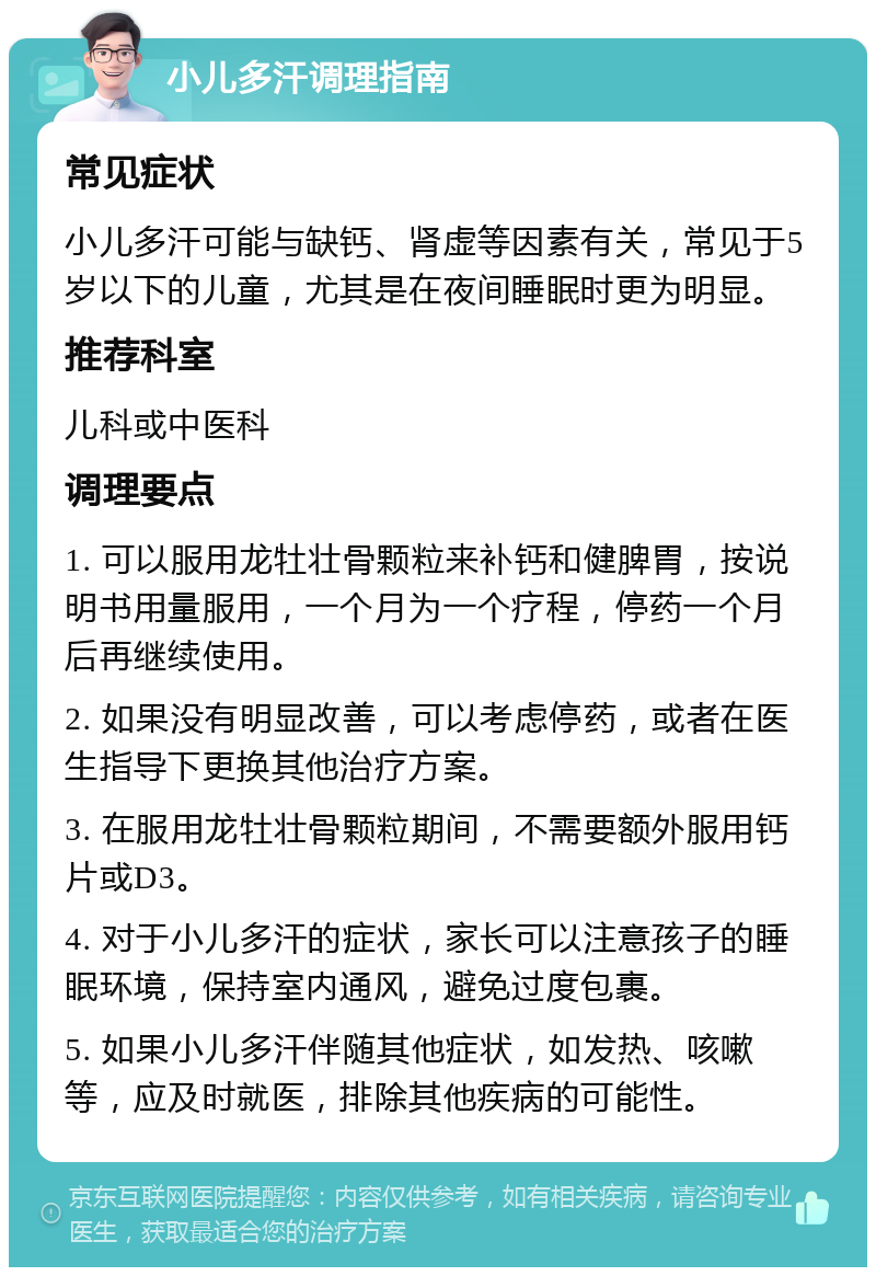 小儿多汗调理指南 常见症状 小儿多汗可能与缺钙、肾虚等因素有关，常见于5岁以下的儿童，尤其是在夜间睡眠时更为明显。 推荐科室 儿科或中医科 调理要点 1. 可以服用龙牡壮骨颗粒来补钙和健脾胃，按说明书用量服用，一个月为一个疗程，停药一个月后再继续使用。 2. 如果没有明显改善，可以考虑停药，或者在医生指导下更换其他治疗方案。 3. 在服用龙牡壮骨颗粒期间，不需要额外服用钙片或D3。 4. 对于小儿多汗的症状，家长可以注意孩子的睡眠环境，保持室内通风，避免过度包裹。 5. 如果小儿多汗伴随其他症状，如发热、咳嗽等，应及时就医，排除其他疾病的可能性。