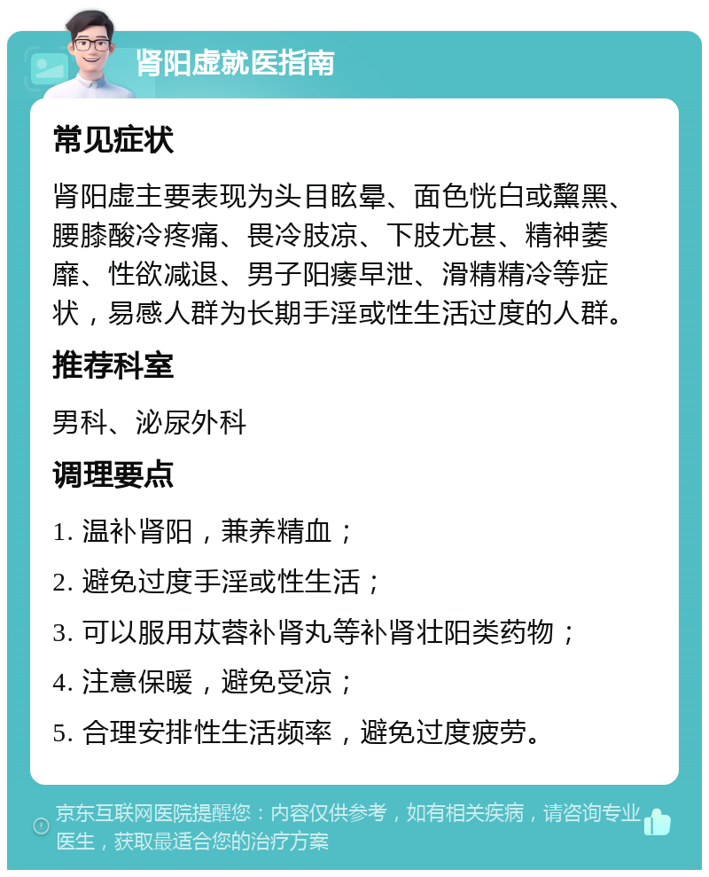 肾阳虚就医指南 常见症状 肾阳虚主要表现为头目眩晕、面色恍白或黧黑、腰膝酸冷疼痛、畏冷肢凉、下肢尤甚、精神萎靡、性欲减退、男子阳痿早泄、滑精精冷等症状，易感人群为长期手淫或性生活过度的人群。 推荐科室 男科、泌尿外科 调理要点 1. 温补肾阳，兼养精血； 2. 避免过度手淫或性生活； 3. 可以服用苁蓉补肾丸等补肾壮阳类药物； 4. 注意保暖，避免受凉； 5. 合理安排性生活频率，避免过度疲劳。