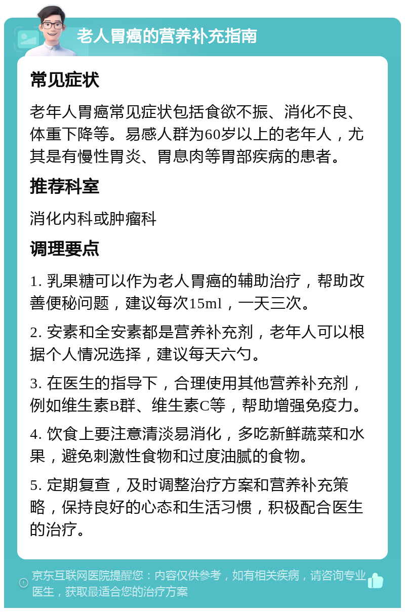 老人胃癌的营养补充指南 常见症状 老年人胃癌常见症状包括食欲不振、消化不良、体重下降等。易感人群为60岁以上的老年人，尤其是有慢性胃炎、胃息肉等胃部疾病的患者。 推荐科室 消化内科或肿瘤科 调理要点 1. 乳果糖可以作为老人胃癌的辅助治疗，帮助改善便秘问题，建议每次15ml，一天三次。 2. 安素和全安素都是营养补充剂，老年人可以根据个人情况选择，建议每天六勺。 3. 在医生的指导下，合理使用其他营养补充剂，例如维生素B群、维生素C等，帮助增强免疫力。 4. 饮食上要注意清淡易消化，多吃新鲜蔬菜和水果，避免刺激性食物和过度油腻的食物。 5. 定期复查，及时调整治疗方案和营养补充策略，保持良好的心态和生活习惯，积极配合医生的治疗。