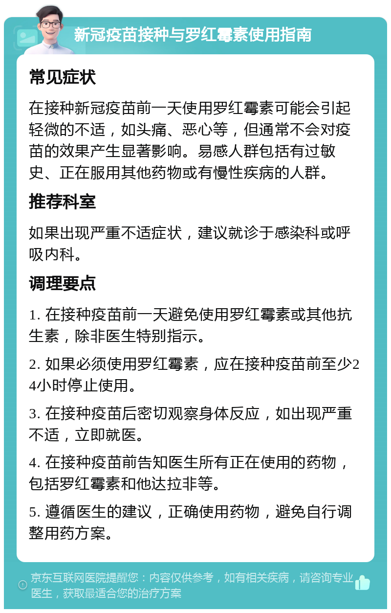 新冠疫苗接种与罗红霉素使用指南 常见症状 在接种新冠疫苗前一天使用罗红霉素可能会引起轻微的不适，如头痛、恶心等，但通常不会对疫苗的效果产生显著影响。易感人群包括有过敏史、正在服用其他药物或有慢性疾病的人群。 推荐科室 如果出现严重不适症状，建议就诊于感染科或呼吸内科。 调理要点 1. 在接种疫苗前一天避免使用罗红霉素或其他抗生素，除非医生特别指示。 2. 如果必须使用罗红霉素，应在接种疫苗前至少24小时停止使用。 3. 在接种疫苗后密切观察身体反应，如出现严重不适，立即就医。 4. 在接种疫苗前告知医生所有正在使用的药物，包括罗红霉素和他达拉非等。 5. 遵循医生的建议，正确使用药物，避免自行调整用药方案。