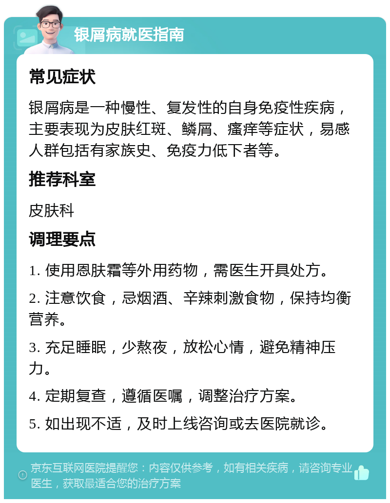 银屑病就医指南 常见症状 银屑病是一种慢性、复发性的自身免疫性疾病，主要表现为皮肤红斑、鳞屑、瘙痒等症状，易感人群包括有家族史、免疫力低下者等。 推荐科室 皮肤科 调理要点 1. 使用恩肤霜等外用药物，需医生开具处方。 2. 注意饮食，忌烟酒、辛辣刺激食物，保持均衡营养。 3. 充足睡眠，少熬夜，放松心情，避免精神压力。 4. 定期复查，遵循医嘱，调整治疗方案。 5. 如出现不适，及时上线咨询或去医院就诊。