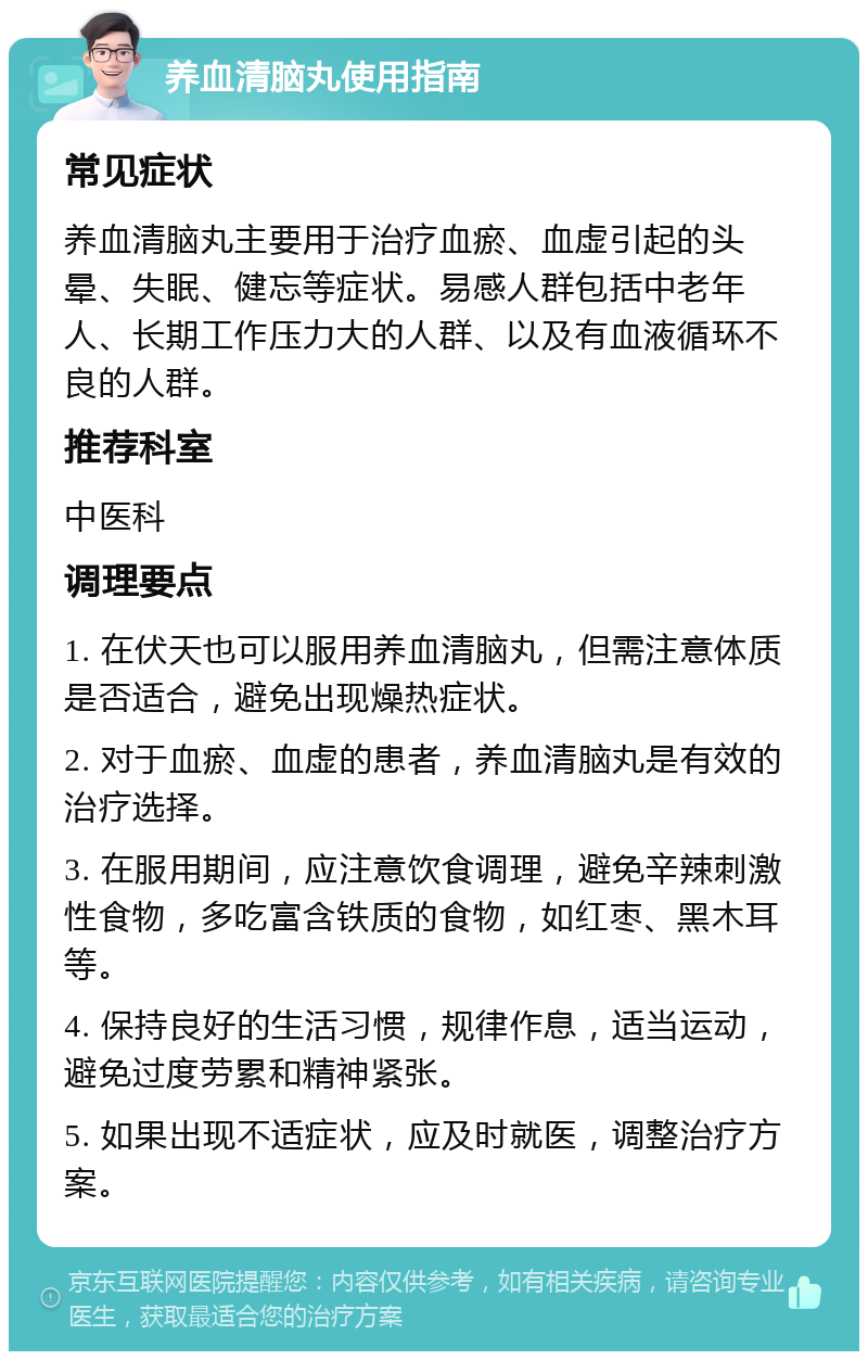 养血清脑丸使用指南 常见症状 养血清脑丸主要用于治疗血瘀、血虚引起的头晕、失眠、健忘等症状。易感人群包括中老年人、长期工作压力大的人群、以及有血液循环不良的人群。 推荐科室 中医科 调理要点 1. 在伏天也可以服用养血清脑丸，但需注意体质是否适合，避免出现燥热症状。 2. 对于血瘀、血虚的患者，养血清脑丸是有效的治疗选择。 3. 在服用期间，应注意饮食调理，避免辛辣刺激性食物，多吃富含铁质的食物，如红枣、黑木耳等。 4. 保持良好的生活习惯，规律作息，适当运动，避免过度劳累和精神紧张。 5. 如果出现不适症状，应及时就医，调整治疗方案。