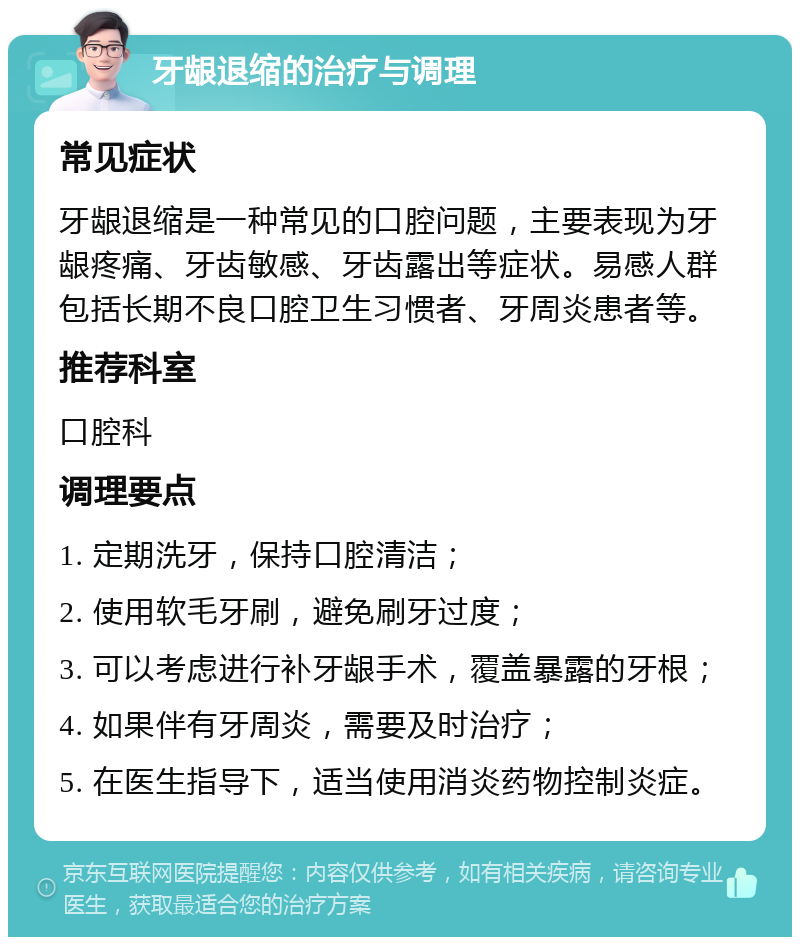 牙龈退缩的治疗与调理 常见症状 牙龈退缩是一种常见的口腔问题，主要表现为牙龈疼痛、牙齿敏感、牙齿露出等症状。易感人群包括长期不良口腔卫生习惯者、牙周炎患者等。 推荐科室 口腔科 调理要点 1. 定期洗牙，保持口腔清洁； 2. 使用软毛牙刷，避免刷牙过度； 3. 可以考虑进行补牙龈手术，覆盖暴露的牙根； 4. 如果伴有牙周炎，需要及时治疗； 5. 在医生指导下，适当使用消炎药物控制炎症。