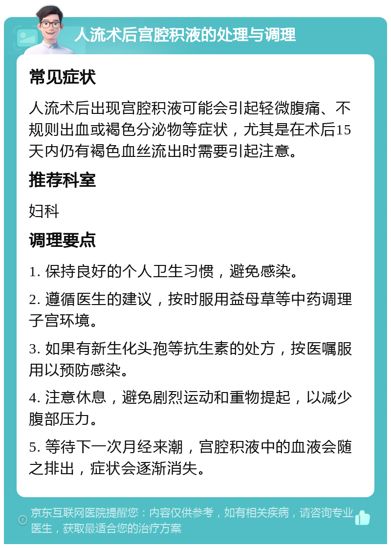 人流术后宫腔积液的处理与调理 常见症状 人流术后出现宫腔积液可能会引起轻微腹痛、不规则出血或褐色分泌物等症状，尤其是在术后15天内仍有褐色血丝流出时需要引起注意。 推荐科室 妇科 调理要点 1. 保持良好的个人卫生习惯，避免感染。 2. 遵循医生的建议，按时服用益母草等中药调理子宫环境。 3. 如果有新生化头孢等抗生素的处方，按医嘱服用以预防感染。 4. 注意休息，避免剧烈运动和重物提起，以减少腹部压力。 5. 等待下一次月经来潮，宫腔积液中的血液会随之排出，症状会逐渐消失。