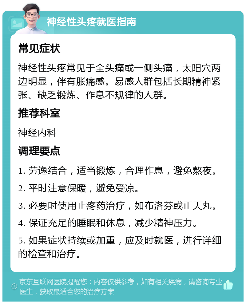 神经性头疼就医指南 常见症状 神经性头疼常见于全头痛或一侧头痛，太阳穴两边明显，伴有胀痛感。易感人群包括长期精神紧张、缺乏锻炼、作息不规律的人群。 推荐科室 神经内科 调理要点 1. 劳逸结合，适当锻炼，合理作息，避免熬夜。 2. 平时注意保暖，避免受凉。 3. 必要时使用止疼药治疗，如布洛芬或正天丸。 4. 保证充足的睡眠和休息，减少精神压力。 5. 如果症状持续或加重，应及时就医，进行详细的检查和治疗。