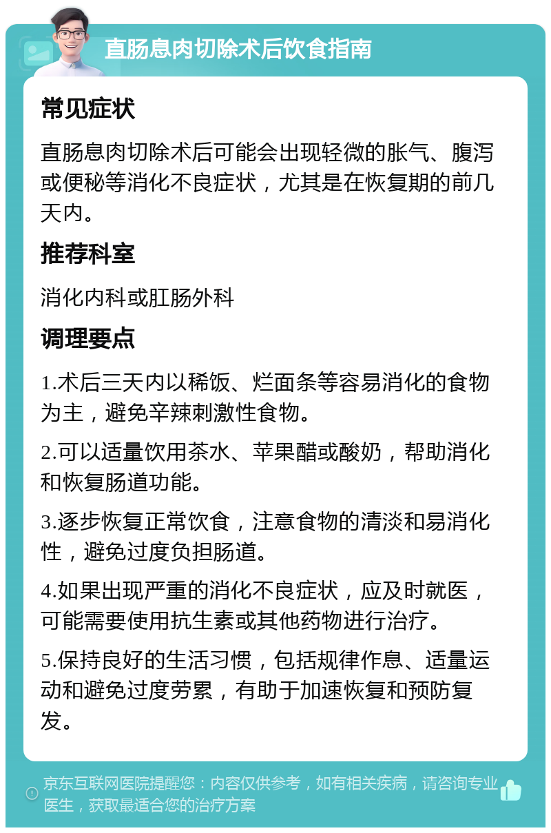 直肠息肉切除术后饮食指南 常见症状 直肠息肉切除术后可能会出现轻微的胀气、腹泻或便秘等消化不良症状，尤其是在恢复期的前几天内。 推荐科室 消化内科或肛肠外科 调理要点 1.术后三天内以稀饭、烂面条等容易消化的食物为主，避免辛辣刺激性食物。 2.可以适量饮用茶水、苹果醋或酸奶，帮助消化和恢复肠道功能。 3.逐步恢复正常饮食，注意食物的清淡和易消化性，避免过度负担肠道。 4.如果出现严重的消化不良症状，应及时就医，可能需要使用抗生素或其他药物进行治疗。 5.保持良好的生活习惯，包括规律作息、适量运动和避免过度劳累，有助于加速恢复和预防复发。