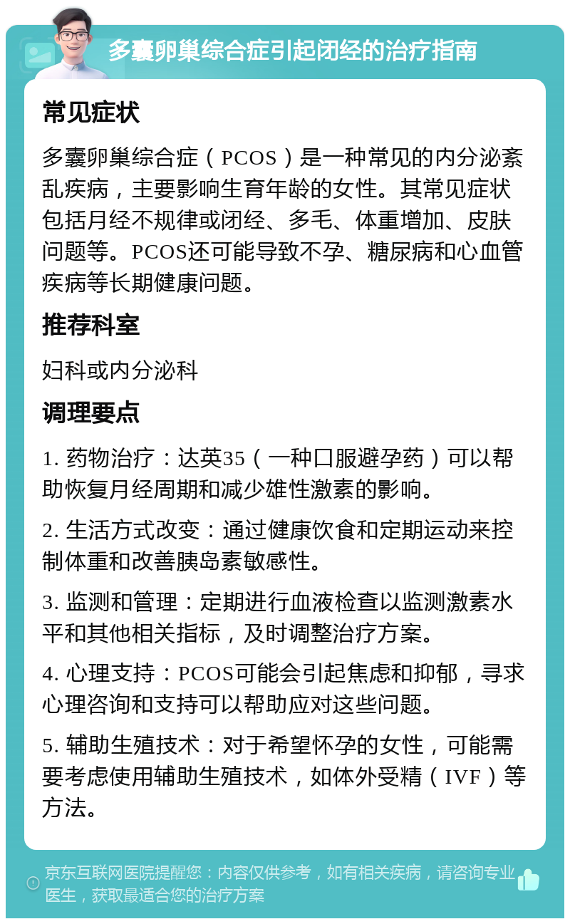 多囊卵巢综合症引起闭经的治疗指南 常见症状 多囊卵巢综合症（PCOS）是一种常见的内分泌紊乱疾病，主要影响生育年龄的女性。其常见症状包括月经不规律或闭经、多毛、体重增加、皮肤问题等。PCOS还可能导致不孕、糖尿病和心血管疾病等长期健康问题。 推荐科室 妇科或内分泌科 调理要点 1. 药物治疗：达英35（一种口服避孕药）可以帮助恢复月经周期和减少雄性激素的影响。 2. 生活方式改变：通过健康饮食和定期运动来控制体重和改善胰岛素敏感性。 3. 监测和管理：定期进行血液检查以监测激素水平和其他相关指标，及时调整治疗方案。 4. 心理支持：PCOS可能会引起焦虑和抑郁，寻求心理咨询和支持可以帮助应对这些问题。 5. 辅助生殖技术：对于希望怀孕的女性，可能需要考虑使用辅助生殖技术，如体外受精（IVF）等方法。