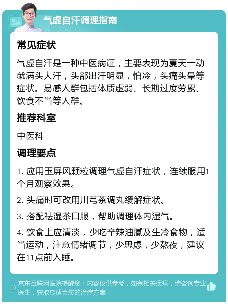 气虚自汗调理指南 常见症状 气虚自汗是一种中医病证，主要表现为夏天一动就满头大汗，头部出汗明显，怕冷，头痛头晕等症状。易感人群包括体质虚弱、长期过度劳累、饮食不当等人群。 推荐科室 中医科 调理要点 1. 应用玉屏风颗粒调理气虚自汗症状，连续服用1个月观察效果。 2. 头痛时可改用川芎茶调丸缓解症状。 3. 搭配祛湿茶口服，帮助调理体内湿气。 4. 饮食上应清淡，少吃辛辣油腻及生冷食物，适当运动，注意情绪调节，少思虑，少熬夜，建议在11点前入睡。