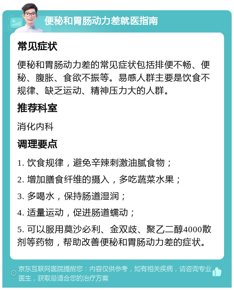 便秘和胃肠动力差就医指南 常见症状 便秘和胃肠动力差的常见症状包括排便不畅、便秘、腹胀、食欲不振等。易感人群主要是饮食不规律、缺乏运动、精神压力大的人群。 推荐科室 消化内科 调理要点 1. 饮食规律，避免辛辣刺激油腻食物； 2. 增加膳食纤维的摄入，多吃蔬菜水果； 3. 多喝水，保持肠道湿润； 4. 适量运动，促进肠道蠕动； 5. 可以服用莫沙必利、金双歧、聚乙二醇4000散剂等药物，帮助改善便秘和胃肠动力差的症状。