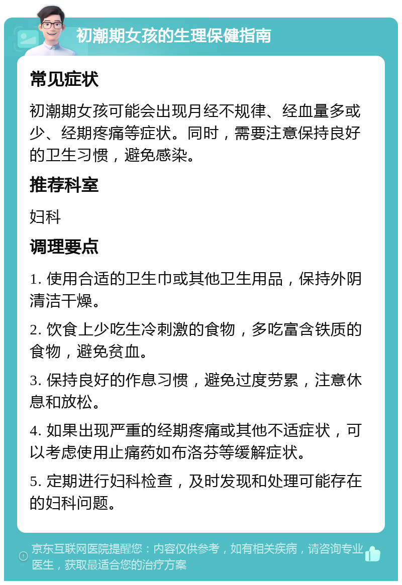 初潮期女孩的生理保健指南 常见症状 初潮期女孩可能会出现月经不规律、经血量多或少、经期疼痛等症状。同时，需要注意保持良好的卫生习惯，避免感染。 推荐科室 妇科 调理要点 1. 使用合适的卫生巾或其他卫生用品，保持外阴清洁干燥。 2. 饮食上少吃生冷刺激的食物，多吃富含铁质的食物，避免贫血。 3. 保持良好的作息习惯，避免过度劳累，注意休息和放松。 4. 如果出现严重的经期疼痛或其他不适症状，可以考虑使用止痛药如布洛芬等缓解症状。 5. 定期进行妇科检查，及时发现和处理可能存在的妇科问题。