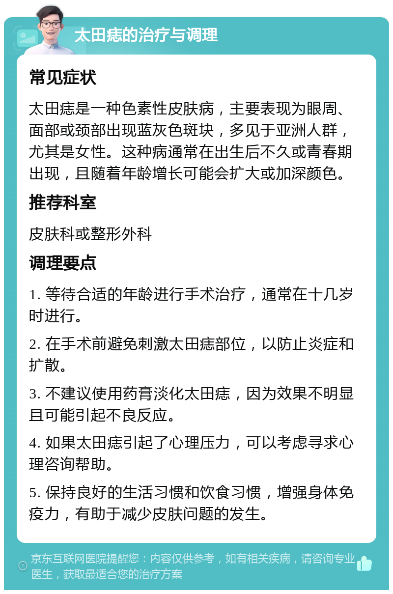 太田痣的治疗与调理 常见症状 太田痣是一种色素性皮肤病，主要表现为眼周、面部或颈部出现蓝灰色斑块，多见于亚洲人群，尤其是女性。这种病通常在出生后不久或青春期出现，且随着年龄增长可能会扩大或加深颜色。 推荐科室 皮肤科或整形外科 调理要点 1. 等待合适的年龄进行手术治疗，通常在十几岁时进行。 2. 在手术前避免刺激太田痣部位，以防止炎症和扩散。 3. 不建议使用药膏淡化太田痣，因为效果不明显且可能引起不良反应。 4. 如果太田痣引起了心理压力，可以考虑寻求心理咨询帮助。 5. 保持良好的生活习惯和饮食习惯，增强身体免疫力，有助于减少皮肤问题的发生。