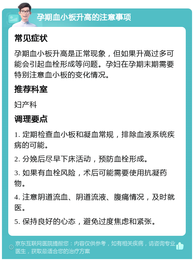 孕期血小板升高的注意事项 常见症状 孕期血小板升高是正常现象，但如果升高过多可能会引起血栓形成等问题。孕妇在孕期末期需要特别注意血小板的变化情况。 推荐科室 妇产科 调理要点 1. 定期检查血小板和凝血常规，排除血液系统疾病的可能。 2. 分娩后尽早下床活动，预防血栓形成。 3. 如果有血栓风险，术后可能需要使用抗凝药物。 4. 注意阴道流血、阴道流液、腹痛情况，及时就医。 5. 保持良好的心态，避免过度焦虑和紧张。