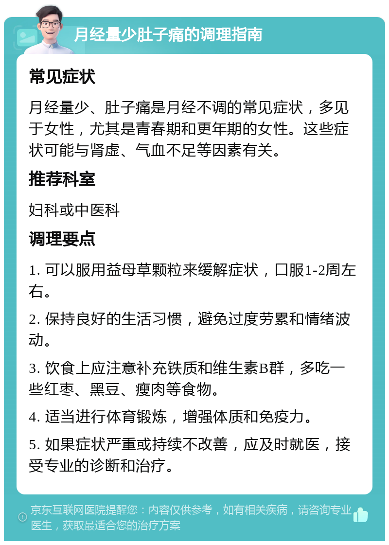 月经量少肚子痛的调理指南 常见症状 月经量少、肚子痛是月经不调的常见症状，多见于女性，尤其是青春期和更年期的女性。这些症状可能与肾虚、气血不足等因素有关。 推荐科室 妇科或中医科 调理要点 1. 可以服用益母草颗粒来缓解症状，口服1-2周左右。 2. 保持良好的生活习惯，避免过度劳累和情绪波动。 3. 饮食上应注意补充铁质和维生素B群，多吃一些红枣、黑豆、瘦肉等食物。 4. 适当进行体育锻炼，增强体质和免疫力。 5. 如果症状严重或持续不改善，应及时就医，接受专业的诊断和治疗。