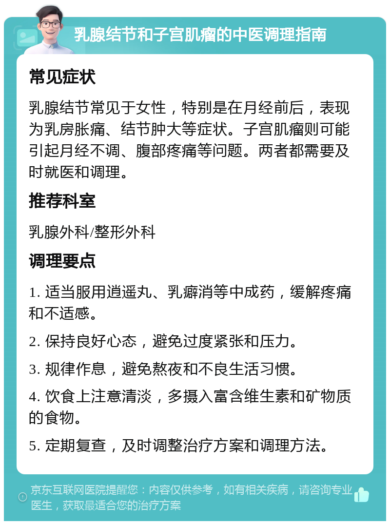 乳腺结节和子宫肌瘤的中医调理指南 常见症状 乳腺结节常见于女性，特别是在月经前后，表现为乳房胀痛、结节肿大等症状。子宫肌瘤则可能引起月经不调、腹部疼痛等问题。两者都需要及时就医和调理。 推荐科室 乳腺外科/整形外科 调理要点 1. 适当服用逍遥丸、乳癖消等中成药，缓解疼痛和不适感。 2. 保持良好心态，避免过度紧张和压力。 3. 规律作息，避免熬夜和不良生活习惯。 4. 饮食上注意清淡，多摄入富含维生素和矿物质的食物。 5. 定期复查，及时调整治疗方案和调理方法。