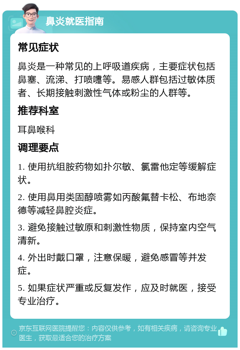 鼻炎就医指南 常见症状 鼻炎是一种常见的上呼吸道疾病，主要症状包括鼻塞、流涕、打喷嚏等。易感人群包括过敏体质者、长期接触刺激性气体或粉尘的人群等。 推荐科室 耳鼻喉科 调理要点 1. 使用抗组胺药物如扑尔敏、氯雷他定等缓解症状。 2. 使用鼻用类固醇喷雾如丙酸氟替卡松、布地奈德等减轻鼻腔炎症。 3. 避免接触过敏原和刺激性物质，保持室内空气清新。 4. 外出时戴口罩，注意保暖，避免感冒等并发症。 5. 如果症状严重或反复发作，应及时就医，接受专业治疗。