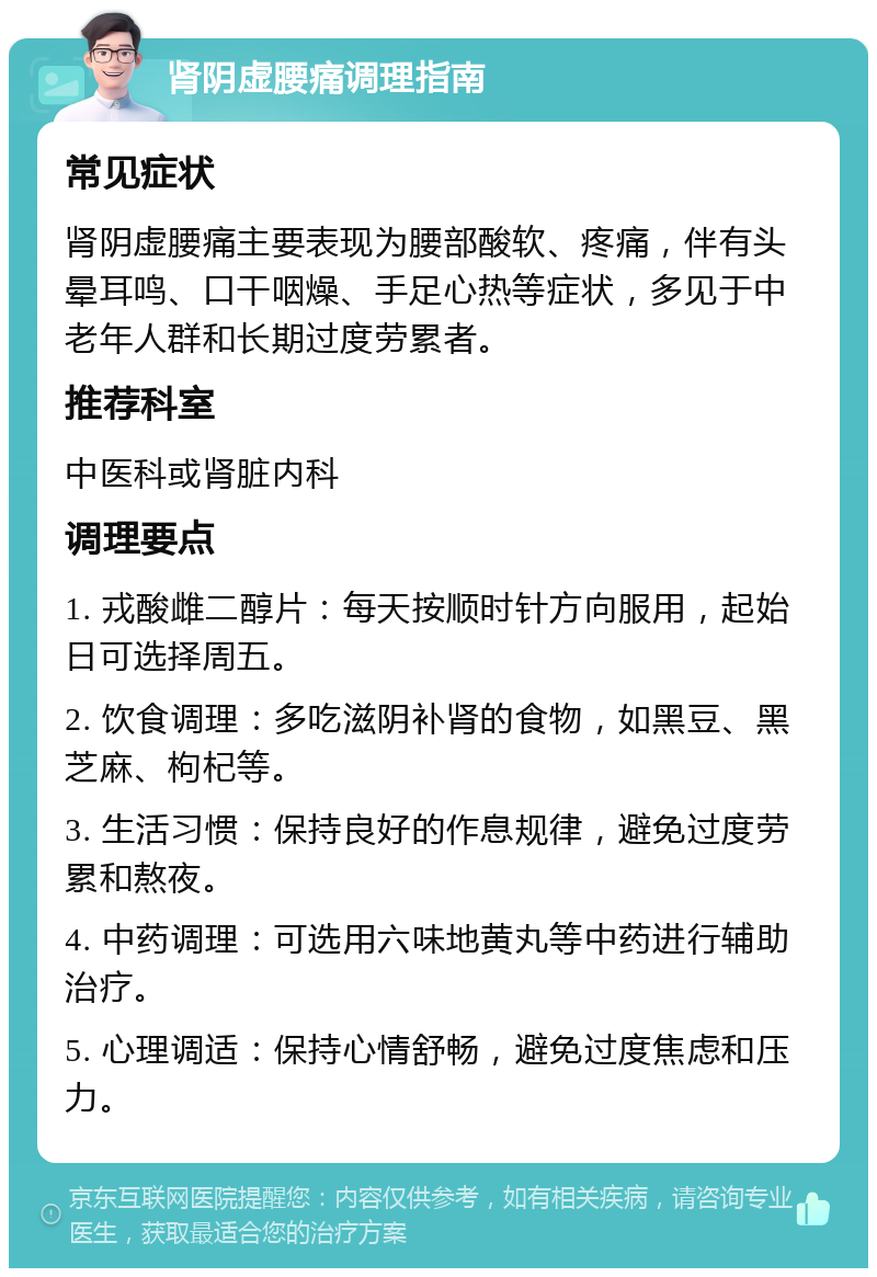 肾阴虚腰痛调理指南 常见症状 肾阴虚腰痛主要表现为腰部酸软、疼痛，伴有头晕耳鸣、口干咽燥、手足心热等症状，多见于中老年人群和长期过度劳累者。 推荐科室 中医科或肾脏内科 调理要点 1. 戎酸雌二醇片：每天按顺时针方向服用，起始日可选择周五。 2. 饮食调理：多吃滋阴补肾的食物，如黑豆、黑芝麻、枸杞等。 3. 生活习惯：保持良好的作息规律，避免过度劳累和熬夜。 4. 中药调理：可选用六味地黄丸等中药进行辅助治疗。 5. 心理调适：保持心情舒畅，避免过度焦虑和压力。