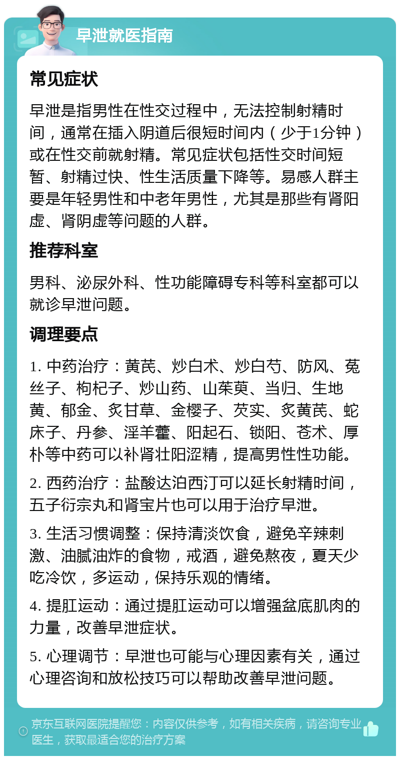 早泄就医指南 常见症状 早泄是指男性在性交过程中，无法控制射精时间，通常在插入阴道后很短时间内（少于1分钟）或在性交前就射精。常见症状包括性交时间短暂、射精过快、性生活质量下降等。易感人群主要是年轻男性和中老年男性，尤其是那些有肾阳虚、肾阴虚等问题的人群。 推荐科室 男科、泌尿外科、性功能障碍专科等科室都可以就诊早泄问题。 调理要点 1. 中药治疗：黄芪、炒白术、炒白芍、防风、菟丝子、枸杞子、炒山药、山茱萸、当归、生地黄、郁金、炙甘草、金樱子、芡实、炙黄芪、蛇床子、丹参、淫羊藿、阳起石、锁阳、苍术、厚朴等中药可以补肾壮阳涩精，提高男性性功能。 2. 西药治疗：盐酸达泊西汀可以延长射精时间，五子衍宗丸和肾宝片也可以用于治疗早泄。 3. 生活习惯调整：保持清淡饮食，避免辛辣刺激、油腻油炸的食物，戒酒，避免熬夜，夏天少吃冷饮，多运动，保持乐观的情绪。 4. 提肛运动：通过提肛运动可以增强盆底肌肉的力量，改善早泄症状。 5. 心理调节：早泄也可能与心理因素有关，通过心理咨询和放松技巧可以帮助改善早泄问题。