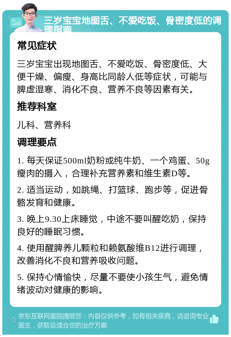 三岁宝宝地图舌、不爱吃饭、骨密度低的调理指南 常见症状 三岁宝宝出现地图舌、不爱吃饭、骨密度低、大便干燥、偏瘦、身高比同龄人低等症状，可能与脾虚湿寒、消化不良、营养不良等因素有关。 推荐科室 儿科、营养科 调理要点 1. 每天保证500ml奶粉或纯牛奶、一个鸡蛋、50g瘦肉的摄入，合理补充营养素和维生素D等。 2. 适当运动，如跳绳、打篮球、跑步等，促进骨骼发育和健康。 3. 晚上9.30上床睡觉，中途不要叫醒吃奶，保持良好的睡眠习惯。 4. 使用醒脾养儿颗粒和赖氨酸维B12进行调理，改善消化不良和营养吸收问题。 5. 保持心情愉快，尽量不要使小孩生气，避免情绪波动对健康的影响。