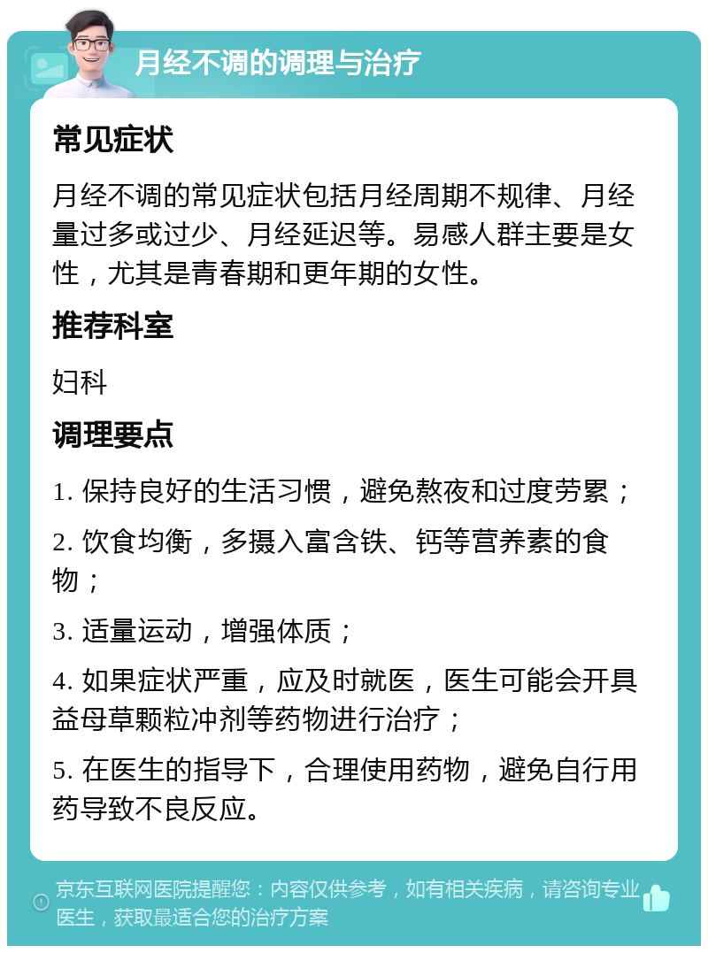 月经不调的调理与治疗 常见症状 月经不调的常见症状包括月经周期不规律、月经量过多或过少、月经延迟等。易感人群主要是女性，尤其是青春期和更年期的女性。 推荐科室 妇科 调理要点 1. 保持良好的生活习惯，避免熬夜和过度劳累； 2. 饮食均衡，多摄入富含铁、钙等营养素的食物； 3. 适量运动，增强体质； 4. 如果症状严重，应及时就医，医生可能会开具益母草颗粒冲剂等药物进行治疗； 5. 在医生的指导下，合理使用药物，避免自行用药导致不良反应。