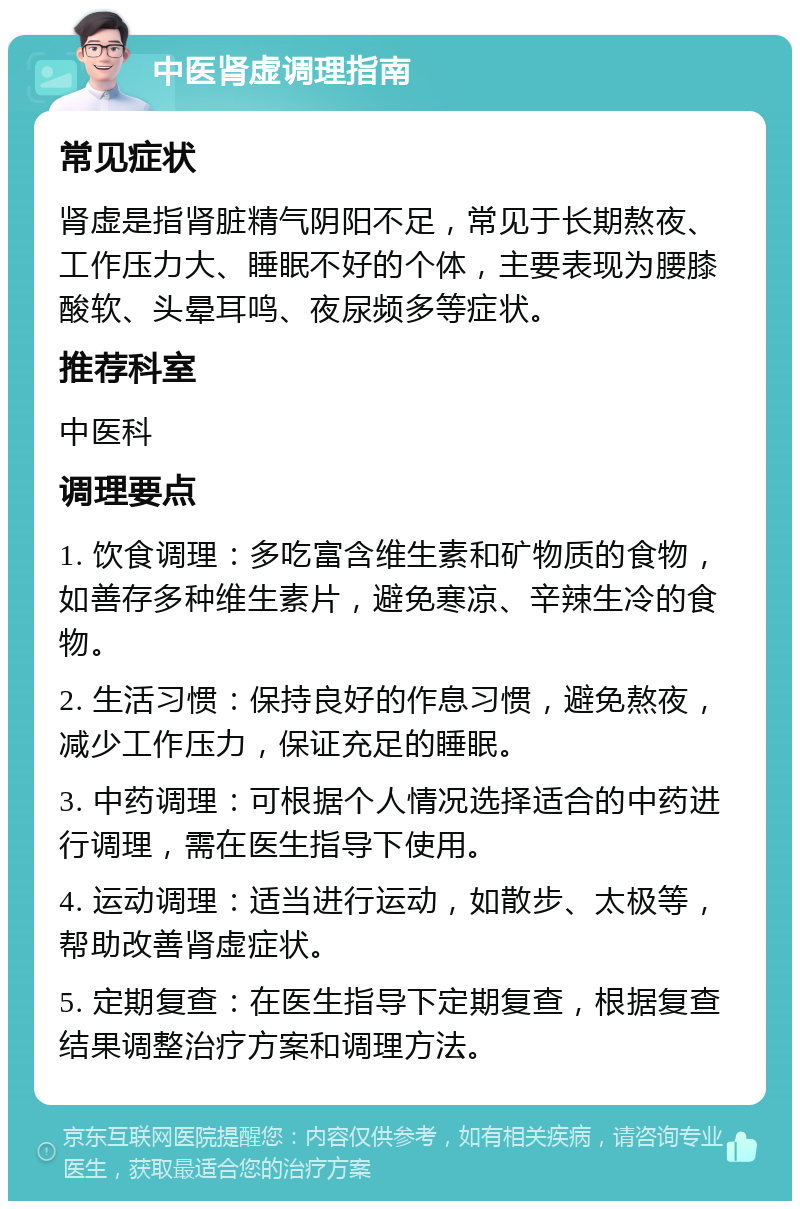 中医肾虚调理指南 常见症状 肾虚是指肾脏精气阴阳不足，常见于长期熬夜、工作压力大、睡眠不好的个体，主要表现为腰膝酸软、头晕耳鸣、夜尿频多等症状。 推荐科室 中医科 调理要点 1. 饮食调理：多吃富含维生素和矿物质的食物，如善存多种维生素片，避免寒凉、辛辣生冷的食物。 2. 生活习惯：保持良好的作息习惯，避免熬夜，减少工作压力，保证充足的睡眠。 3. 中药调理：可根据个人情况选择适合的中药进行调理，需在医生指导下使用。 4. 运动调理：适当进行运动，如散步、太极等，帮助改善肾虚症状。 5. 定期复查：在医生指导下定期复查，根据复查结果调整治疗方案和调理方法。