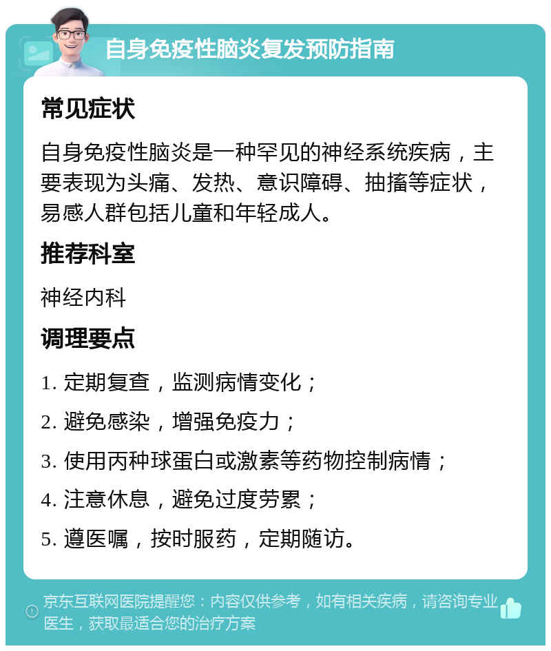 自身免疫性脑炎复发预防指南 常见症状 自身免疫性脑炎是一种罕见的神经系统疾病，主要表现为头痛、发热、意识障碍、抽搐等症状，易感人群包括儿童和年轻成人。 推荐科室 神经内科 调理要点 1. 定期复查，监测病情变化； 2. 避免感染，增强免疫力； 3. 使用丙种球蛋白或激素等药物控制病情； 4. 注意休息，避免过度劳累； 5. 遵医嘱，按时服药，定期随访。