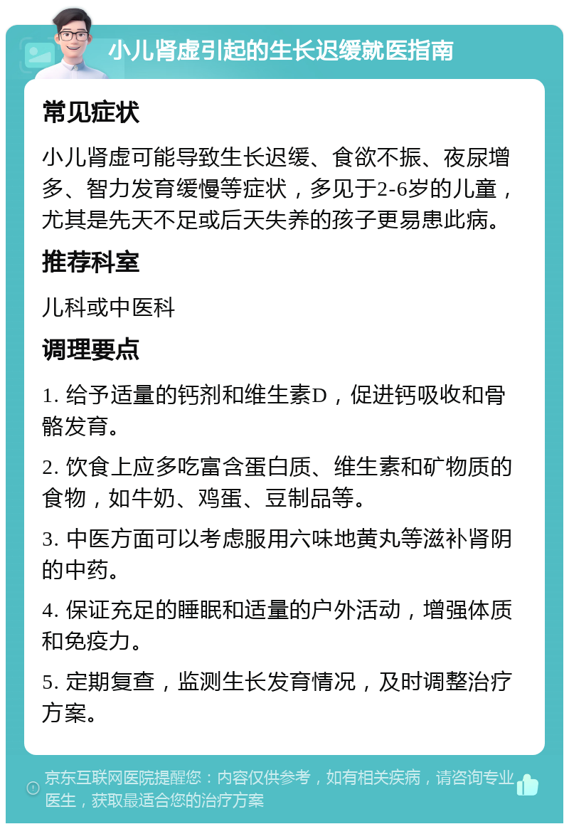 小儿肾虚引起的生长迟缓就医指南 常见症状 小儿肾虚可能导致生长迟缓、食欲不振、夜尿增多、智力发育缓慢等症状，多见于2-6岁的儿童，尤其是先天不足或后天失养的孩子更易患此病。 推荐科室 儿科或中医科 调理要点 1. 给予适量的钙剂和维生素D，促进钙吸收和骨骼发育。 2. 饮食上应多吃富含蛋白质、维生素和矿物质的食物，如牛奶、鸡蛋、豆制品等。 3. 中医方面可以考虑服用六味地黄丸等滋补肾阴的中药。 4. 保证充足的睡眠和适量的户外活动，增强体质和免疫力。 5. 定期复查，监测生长发育情况，及时调整治疗方案。