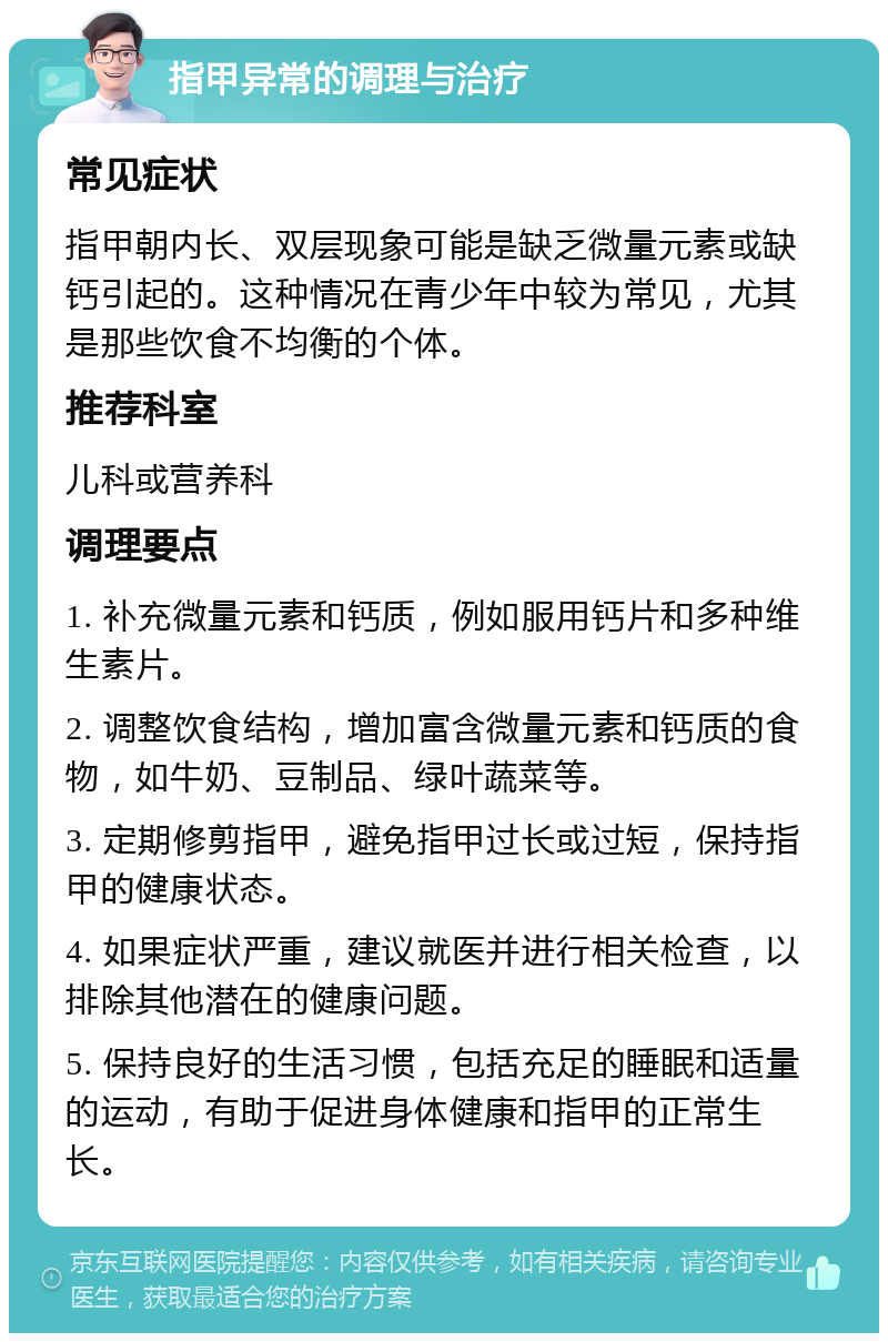 指甲异常的调理与治疗 常见症状 指甲朝内长、双层现象可能是缺乏微量元素或缺钙引起的。这种情况在青少年中较为常见，尤其是那些饮食不均衡的个体。 推荐科室 儿科或营养科 调理要点 1. 补充微量元素和钙质，例如服用钙片和多种维生素片。 2. 调整饮食结构，增加富含微量元素和钙质的食物，如牛奶、豆制品、绿叶蔬菜等。 3. 定期修剪指甲，避免指甲过长或过短，保持指甲的健康状态。 4. 如果症状严重，建议就医并进行相关检查，以排除其他潜在的健康问题。 5. 保持良好的生活习惯，包括充足的睡眠和适量的运动，有助于促进身体健康和指甲的正常生长。