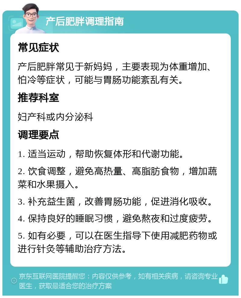 产后肥胖调理指南 常见症状 产后肥胖常见于新妈妈，主要表现为体重增加、怕冷等症状，可能与胃肠功能紊乱有关。 推荐科室 妇产科或内分泌科 调理要点 1. 适当运动，帮助恢复体形和代谢功能。 2. 饮食调整，避免高热量、高脂肪食物，增加蔬菜和水果摄入。 3. 补充益生菌，改善胃肠功能，促进消化吸收。 4. 保持良好的睡眠习惯，避免熬夜和过度疲劳。 5. 如有必要，可以在医生指导下使用减肥药物或进行针灸等辅助治疗方法。