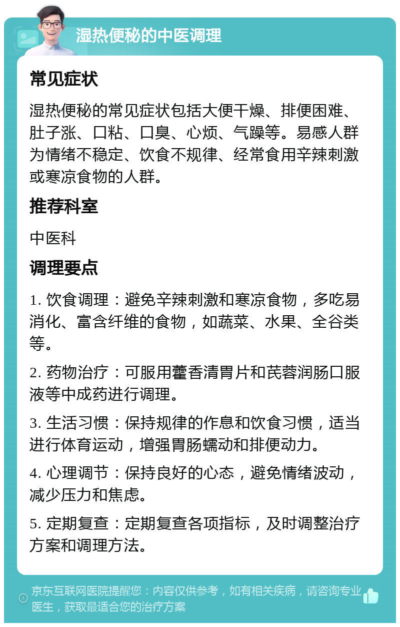 湿热便秘的中医调理 常见症状 湿热便秘的常见症状包括大便干燥、排便困难、肚子涨、口粘、口臭、心烦、气躁等。易感人群为情绪不稳定、饮食不规律、经常食用辛辣刺激或寒凉食物的人群。 推荐科室 中医科 调理要点 1. 饮食调理：避免辛辣刺激和寒凉食物，多吃易消化、富含纤维的食物，如蔬菜、水果、全谷类等。 2. 药物治疗：可服用藿香清胃片和芪蓉润肠口服液等中成药进行调理。 3. 生活习惯：保持规律的作息和饮食习惯，适当进行体育运动，增强胃肠蠕动和排便动力。 4. 心理调节：保持良好的心态，避免情绪波动，减少压力和焦虑。 5. 定期复查：定期复查各项指标，及时调整治疗方案和调理方法。