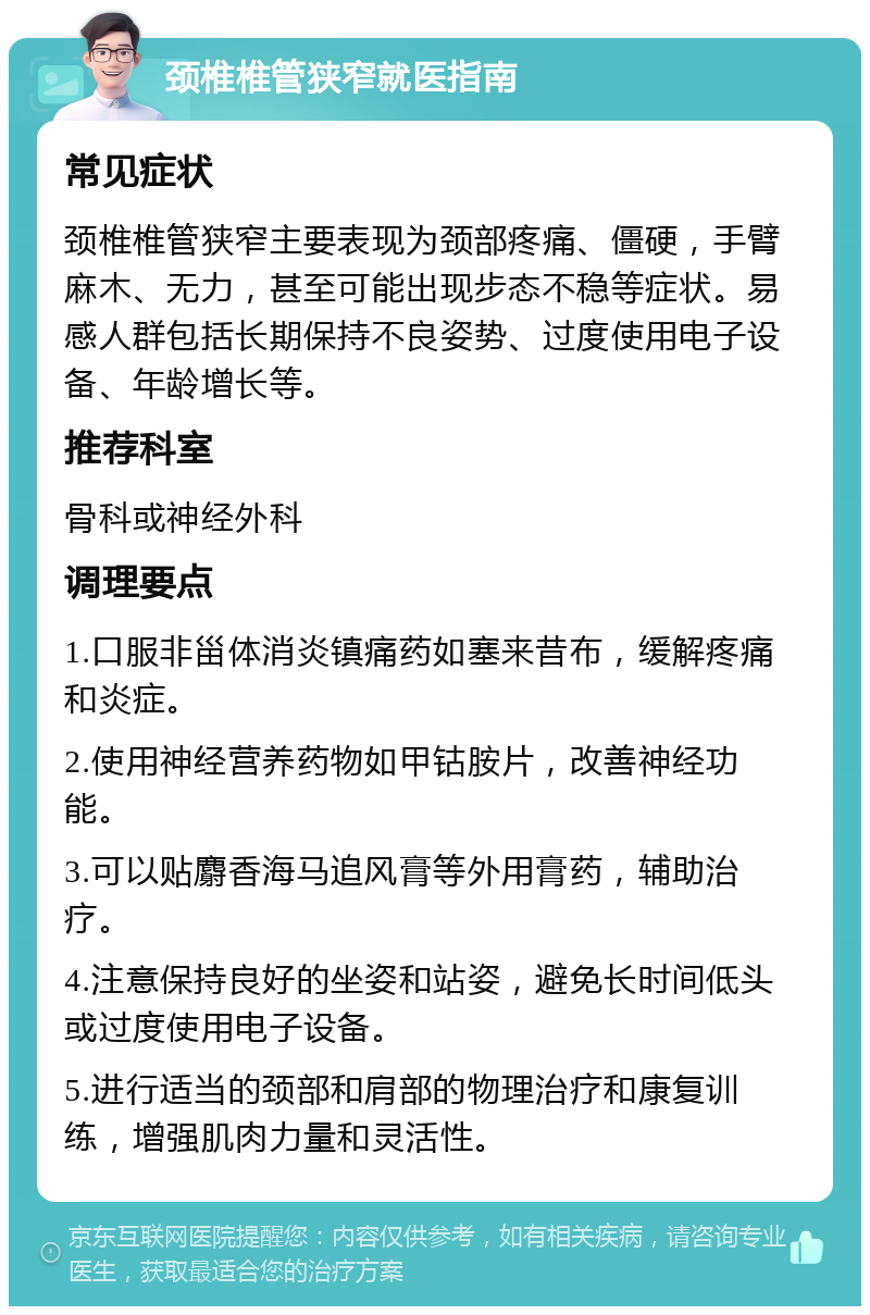 颈椎椎管狭窄就医指南 常见症状 颈椎椎管狭窄主要表现为颈部疼痛、僵硬，手臂麻木、无力，甚至可能出现步态不稳等症状。易感人群包括长期保持不良姿势、过度使用电子设备、年龄增长等。 推荐科室 骨科或神经外科 调理要点 1.口服非甾体消炎镇痛药如塞来昔布，缓解疼痛和炎症。 2.使用神经营养药物如甲钴胺片，改善神经功能。 3.可以贴麝香海马追风膏等外用膏药，辅助治疗。 4.注意保持良好的坐姿和站姿，避免长时间低头或过度使用电子设备。 5.进行适当的颈部和肩部的物理治疗和康复训练，增强肌肉力量和灵活性。