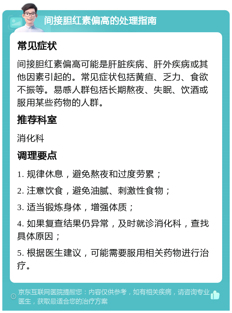 间接胆红素偏高的处理指南 常见症状 间接胆红素偏高可能是肝脏疾病、肝外疾病或其他因素引起的。常见症状包括黄疸、乏力、食欲不振等。易感人群包括长期熬夜、失眠、饮酒或服用某些药物的人群。 推荐科室 消化科 调理要点 1. 规律休息，避免熬夜和过度劳累； 2. 注意饮食，避免油腻、刺激性食物； 3. 适当锻炼身体，增强体质； 4. 如果复查结果仍异常，及时就诊消化科，查找具体原因； 5. 根据医生建议，可能需要服用相关药物进行治疗。