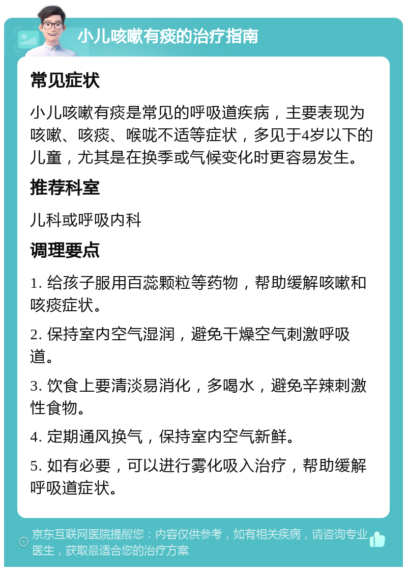 小儿咳嗽有痰的治疗指南 常见症状 小儿咳嗽有痰是常见的呼吸道疾病，主要表现为咳嗽、咳痰、喉咙不适等症状，多见于4岁以下的儿童，尤其是在换季或气候变化时更容易发生。 推荐科室 儿科或呼吸内科 调理要点 1. 给孩子服用百蕊颗粒等药物，帮助缓解咳嗽和咳痰症状。 2. 保持室内空气湿润，避免干燥空气刺激呼吸道。 3. 饮食上要清淡易消化，多喝水，避免辛辣刺激性食物。 4. 定期通风换气，保持室内空气新鲜。 5. 如有必要，可以进行雾化吸入治疗，帮助缓解呼吸道症状。