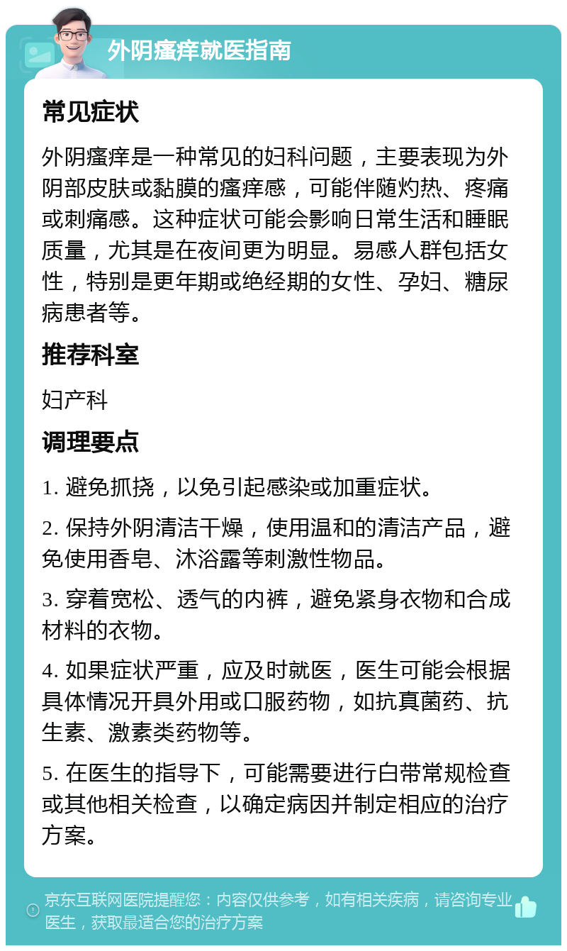 外阴瘙痒就医指南 常见症状 外阴瘙痒是一种常见的妇科问题，主要表现为外阴部皮肤或黏膜的瘙痒感，可能伴随灼热、疼痛或刺痛感。这种症状可能会影响日常生活和睡眠质量，尤其是在夜间更为明显。易感人群包括女性，特别是更年期或绝经期的女性、孕妇、糖尿病患者等。 推荐科室 妇产科 调理要点 1. 避免抓挠，以免引起感染或加重症状。 2. 保持外阴清洁干燥，使用温和的清洁产品，避免使用香皂、沐浴露等刺激性物品。 3. 穿着宽松、透气的内裤，避免紧身衣物和合成材料的衣物。 4. 如果症状严重，应及时就医，医生可能会根据具体情况开具外用或口服药物，如抗真菌药、抗生素、激素类药物等。 5. 在医生的指导下，可能需要进行白带常规检查或其他相关检查，以确定病因并制定相应的治疗方案。