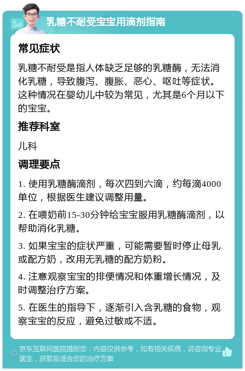 乳糖不耐受宝宝用滴剂指南 常见症状 乳糖不耐受是指人体缺乏足够的乳糖酶，无法消化乳糖，导致腹泻、腹胀、恶心、呕吐等症状。这种情况在婴幼儿中较为常见，尤其是6个月以下的宝宝。 推荐科室 儿科 调理要点 1. 使用乳糖酶滴剂，每次四到六滴，约每滴4000单位，根据医生建议调整用量。 2. 在喂奶前15-30分钟给宝宝服用乳糖酶滴剂，以帮助消化乳糖。 3. 如果宝宝的症状严重，可能需要暂时停止母乳或配方奶，改用无乳糖的配方奶粉。 4. 注意观察宝宝的排便情况和体重增长情况，及时调整治疗方案。 5. 在医生的指导下，逐渐引入含乳糖的食物，观察宝宝的反应，避免过敏或不适。