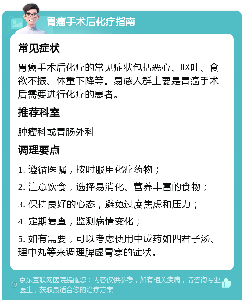 胃癌手术后化疗指南 常见症状 胃癌手术后化疗的常见症状包括恶心、呕吐、食欲不振、体重下降等。易感人群主要是胃癌手术后需要进行化疗的患者。 推荐科室 肿瘤科或胃肠外科 调理要点 1. 遵循医嘱，按时服用化疗药物； 2. 注意饮食，选择易消化、营养丰富的食物； 3. 保持良好的心态，避免过度焦虑和压力； 4. 定期复查，监测病情变化； 5. 如有需要，可以考虑使用中成药如四君子汤、理中丸等来调理脾虚胃寒的症状。