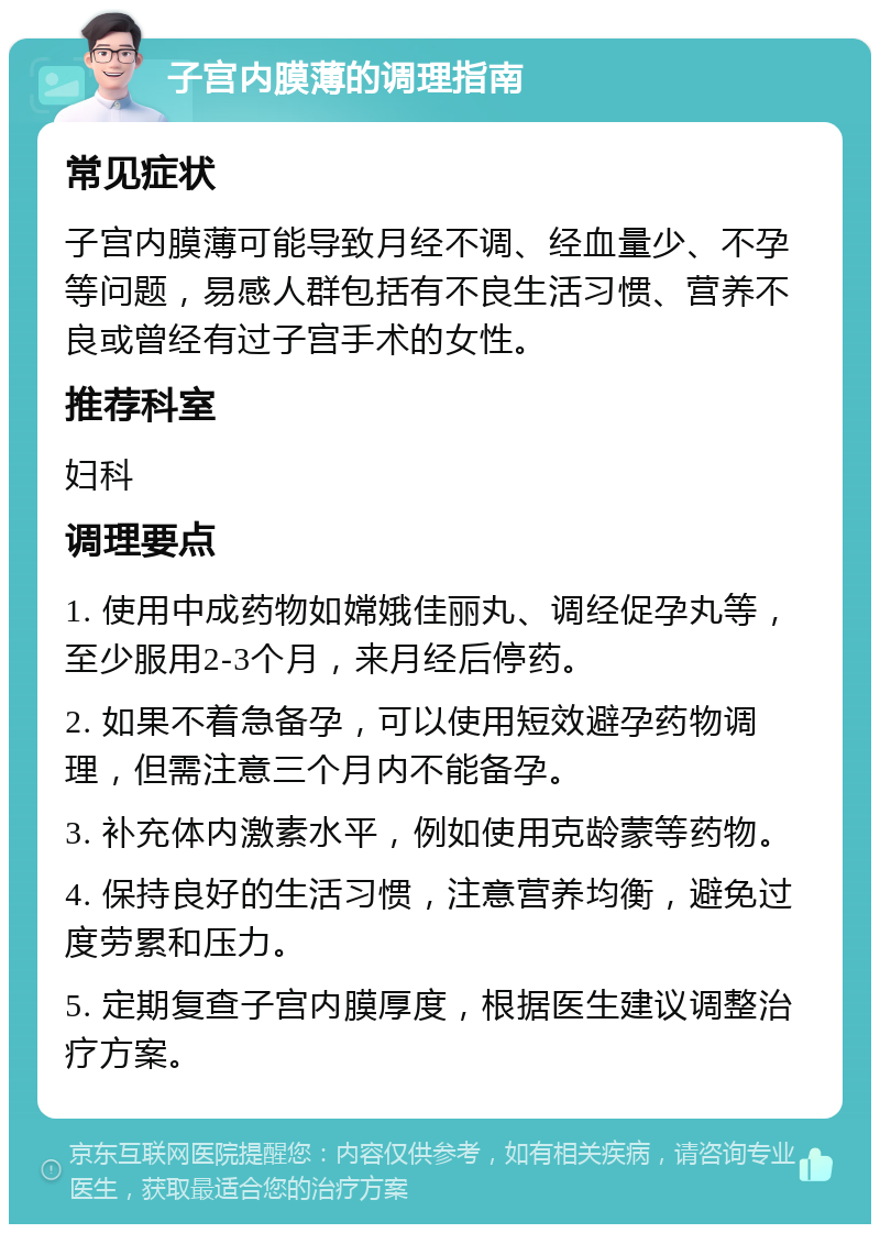 子宫内膜薄的调理指南 常见症状 子宫内膜薄可能导致月经不调、经血量少、不孕等问题，易感人群包括有不良生活习惯、营养不良或曾经有过子宫手术的女性。 推荐科室 妇科 调理要点 1. 使用中成药物如嫦娥佳丽丸、调经促孕丸等，至少服用2-3个月，来月经后停药。 2. 如果不着急备孕，可以使用短效避孕药物调理，但需注意三个月内不能备孕。 3. 补充体内激素水平，例如使用克龄蒙等药物。 4. 保持良好的生活习惯，注意营养均衡，避免过度劳累和压力。 5. 定期复查子宫内膜厚度，根据医生建议调整治疗方案。