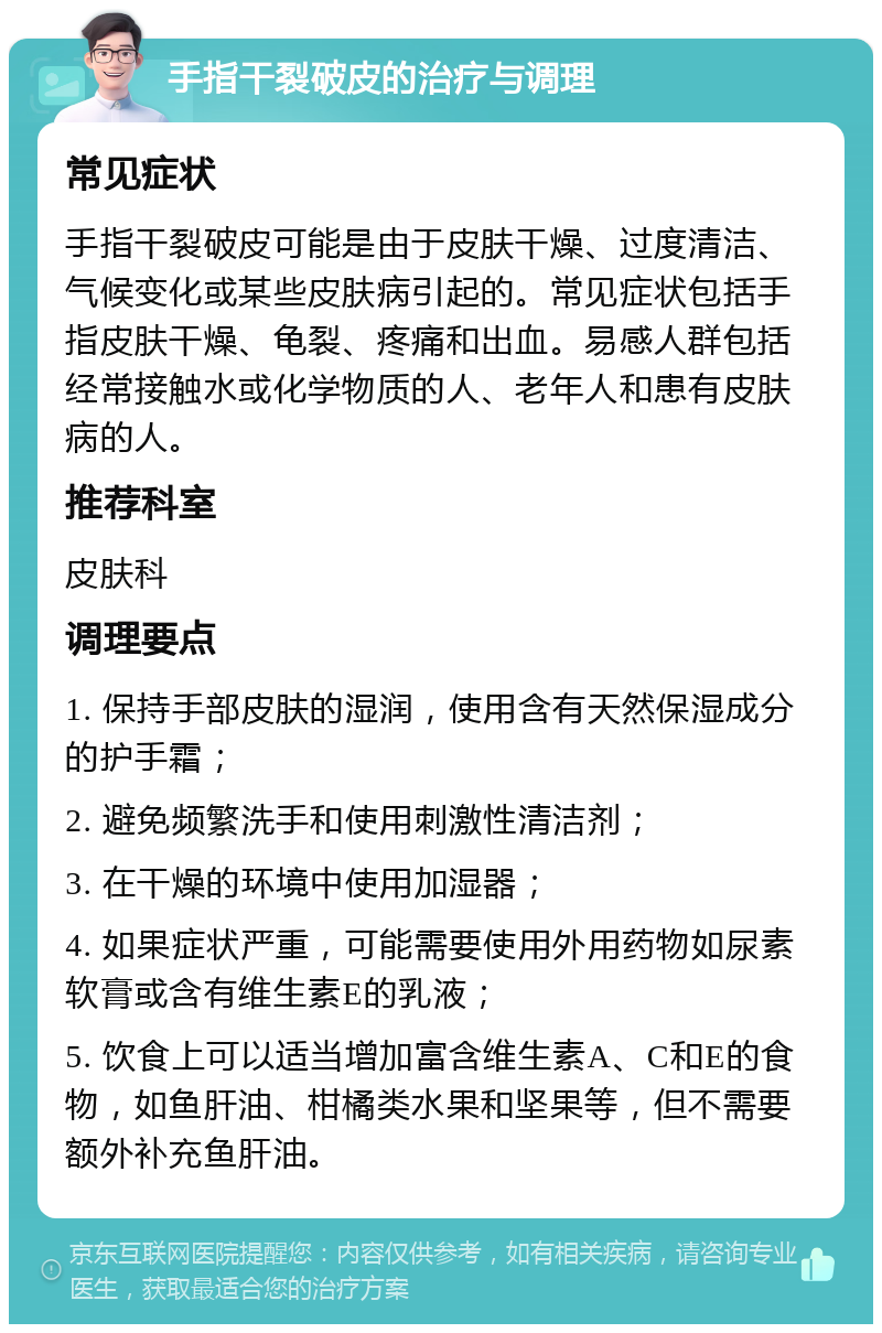 手指干裂破皮的治疗与调理 常见症状 手指干裂破皮可能是由于皮肤干燥、过度清洁、气候变化或某些皮肤病引起的。常见症状包括手指皮肤干燥、龟裂、疼痛和出血。易感人群包括经常接触水或化学物质的人、老年人和患有皮肤病的人。 推荐科室 皮肤科 调理要点 1. 保持手部皮肤的湿润，使用含有天然保湿成分的护手霜； 2. 避免频繁洗手和使用刺激性清洁剂； 3. 在干燥的环境中使用加湿器； 4. 如果症状严重，可能需要使用外用药物如尿素软膏或含有维生素E的乳液； 5. 饮食上可以适当增加富含维生素A、C和E的食物，如鱼肝油、柑橘类水果和坚果等，但不需要额外补充鱼肝油。