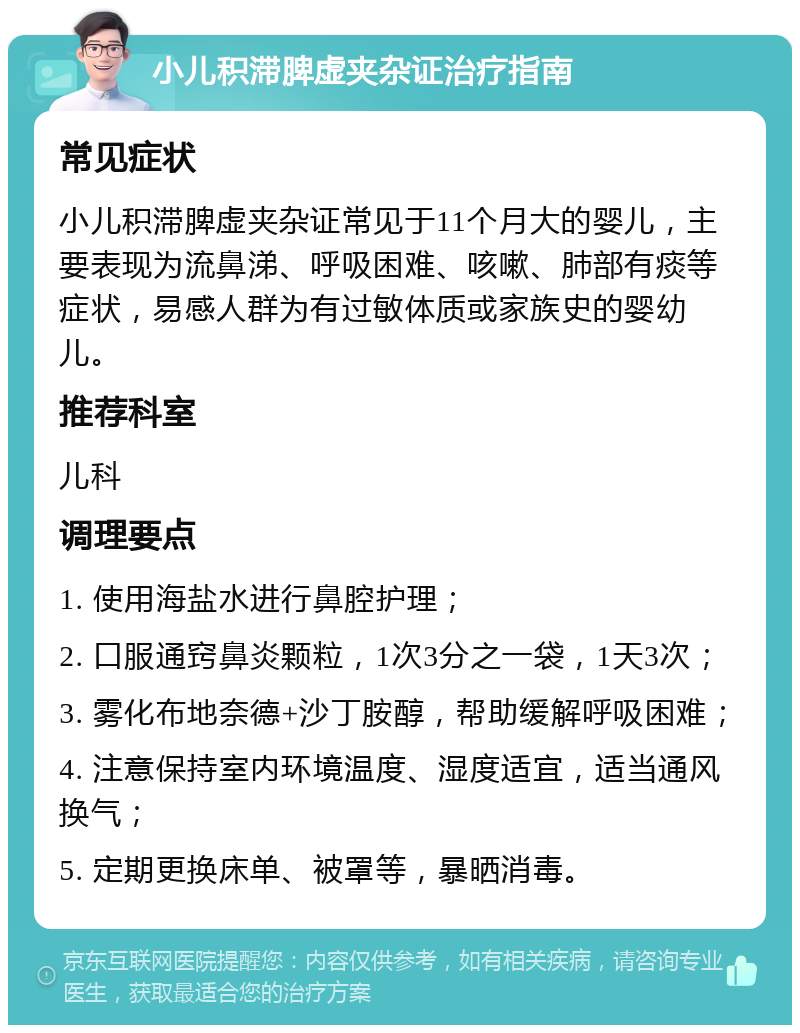 小儿积滞脾虚夹杂证治疗指南 常见症状 小儿积滞脾虚夹杂证常见于11个月大的婴儿，主要表现为流鼻涕、呼吸困难、咳嗽、肺部有痰等症状，易感人群为有过敏体质或家族史的婴幼儿。 推荐科室 儿科 调理要点 1. 使用海盐水进行鼻腔护理； 2. 口服通窍鼻炎颗粒，1次3分之一袋，1天3次； 3. 雾化布地奈德+沙丁胺醇，帮助缓解呼吸困难； 4. 注意保持室内环境温度、湿度适宜，适当通风换气； 5. 定期更换床单、被罩等，暴晒消毒。