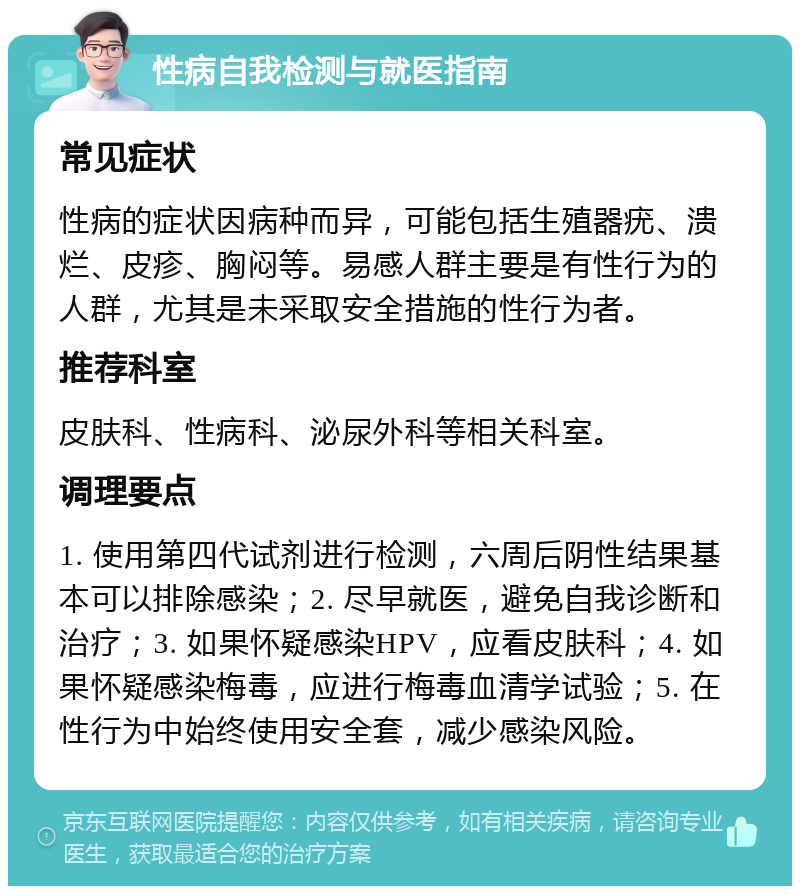 性病自我检测与就医指南 常见症状 性病的症状因病种而异，可能包括生殖器疣、溃烂、皮疹、胸闷等。易感人群主要是有性行为的人群，尤其是未采取安全措施的性行为者。 推荐科室 皮肤科、性病科、泌尿外科等相关科室。 调理要点 1. 使用第四代试剂进行检测，六周后阴性结果基本可以排除感染；2. 尽早就医，避免自我诊断和治疗；3. 如果怀疑感染HPV，应看皮肤科；4. 如果怀疑感染梅毒，应进行梅毒血清学试验；5. 在性行为中始终使用安全套，减少感染风险。