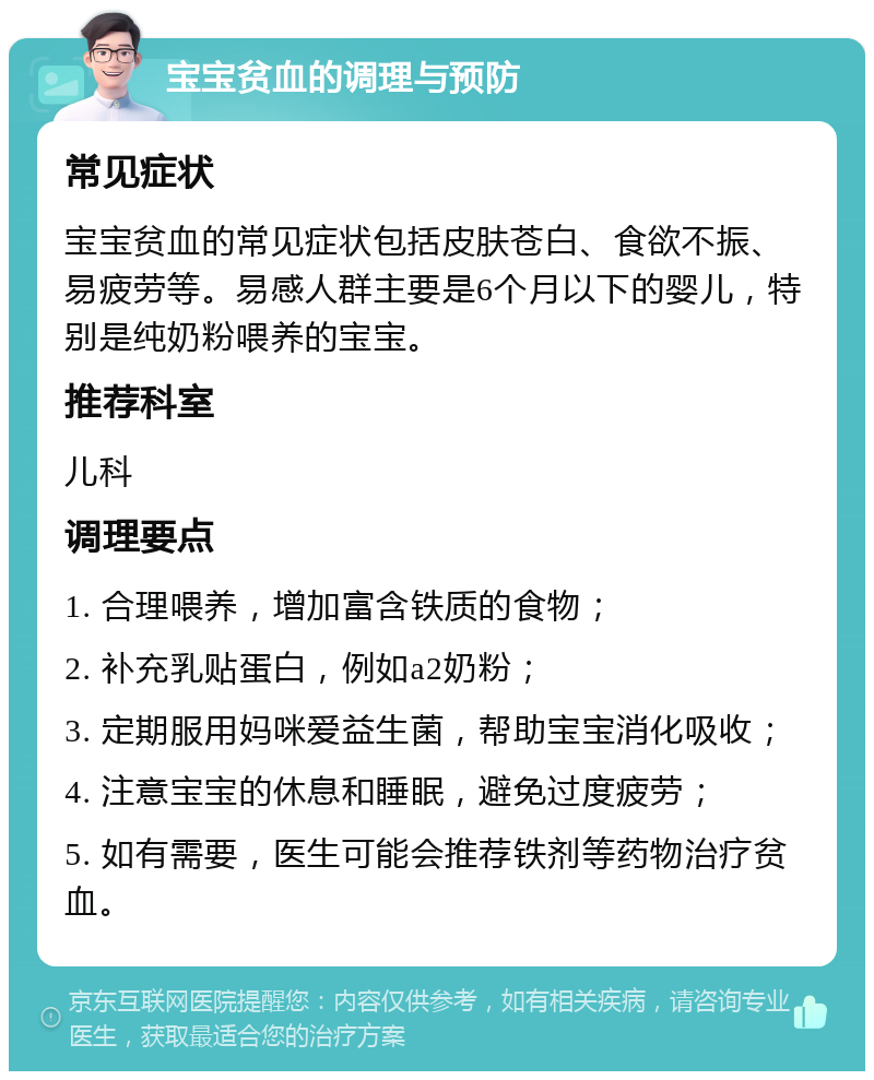 宝宝贫血的调理与预防 常见症状 宝宝贫血的常见症状包括皮肤苍白、食欲不振、易疲劳等。易感人群主要是6个月以下的婴儿，特别是纯奶粉喂养的宝宝。 推荐科室 儿科 调理要点 1. 合理喂养，增加富含铁质的食物； 2. 补充乳贴蛋白，例如a2奶粉； 3. 定期服用妈咪爱益生菌，帮助宝宝消化吸收； 4. 注意宝宝的休息和睡眠，避免过度疲劳； 5. 如有需要，医生可能会推荐铁剂等药物治疗贫血。