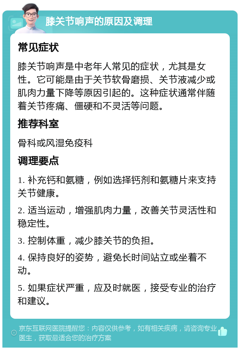 膝关节响声的原因及调理 常见症状 膝关节响声是中老年人常见的症状，尤其是女性。它可能是由于关节软骨磨损、关节液减少或肌肉力量下降等原因引起的。这种症状通常伴随着关节疼痛、僵硬和不灵活等问题。 推荐科室 骨科或风湿免疫科 调理要点 1. 补充钙和氨糖，例如选择钙剂和氨糖片来支持关节健康。 2. 适当运动，增强肌肉力量，改善关节灵活性和稳定性。 3. 控制体重，减少膝关节的负担。 4. 保持良好的姿势，避免长时间站立或坐着不动。 5. 如果症状严重，应及时就医，接受专业的治疗和建议。