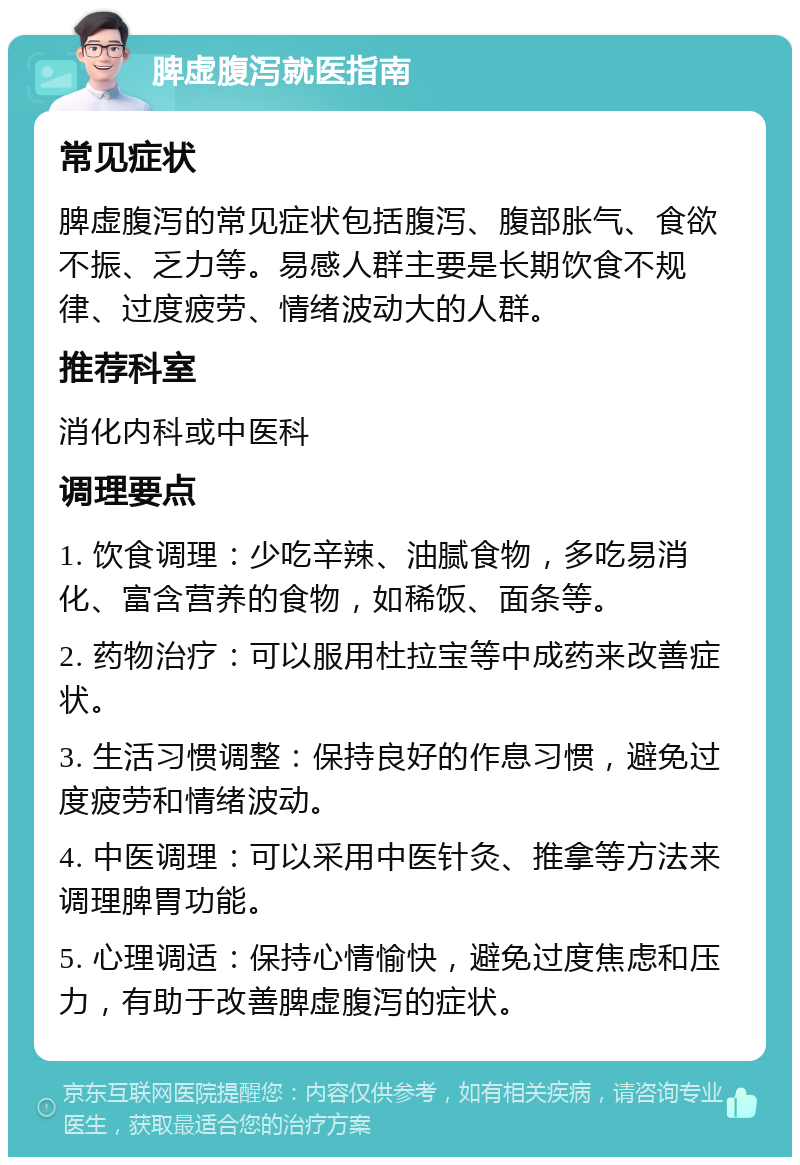 脾虚腹泻就医指南 常见症状 脾虚腹泻的常见症状包括腹泻、腹部胀气、食欲不振、乏力等。易感人群主要是长期饮食不规律、过度疲劳、情绪波动大的人群。 推荐科室 消化内科或中医科 调理要点 1. 饮食调理：少吃辛辣、油腻食物，多吃易消化、富含营养的食物，如稀饭、面条等。 2. 药物治疗：可以服用杜拉宝等中成药来改善症状。 3. 生活习惯调整：保持良好的作息习惯，避免过度疲劳和情绪波动。 4. 中医调理：可以采用中医针灸、推拿等方法来调理脾胃功能。 5. 心理调适：保持心情愉快，避免过度焦虑和压力，有助于改善脾虚腹泻的症状。