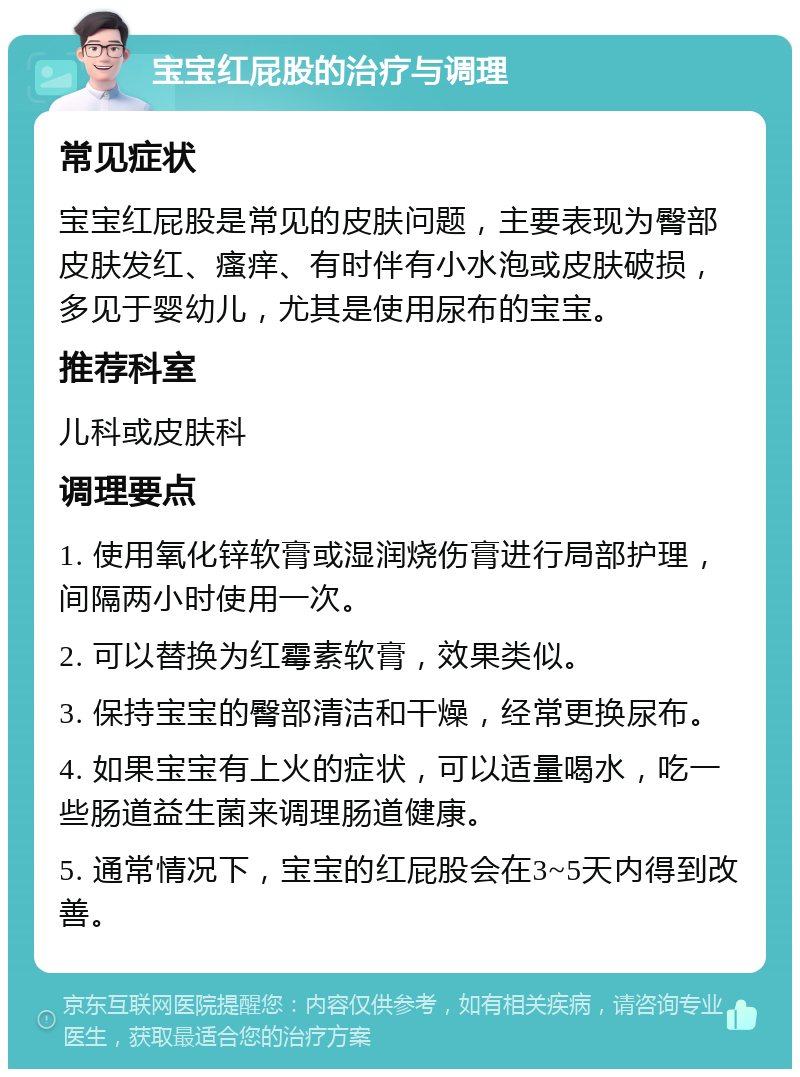 宝宝红屁股的治疗与调理 常见症状 宝宝红屁股是常见的皮肤问题，主要表现为臀部皮肤发红、瘙痒、有时伴有小水泡或皮肤破损，多见于婴幼儿，尤其是使用尿布的宝宝。 推荐科室 儿科或皮肤科 调理要点 1. 使用氧化锌软膏或湿润烧伤膏进行局部护理，间隔两小时使用一次。 2. 可以替换为红霉素软膏，效果类似。 3. 保持宝宝的臀部清洁和干燥，经常更换尿布。 4. 如果宝宝有上火的症状，可以适量喝水，吃一些肠道益生菌来调理肠道健康。 5. 通常情况下，宝宝的红屁股会在3~5天内得到改善。