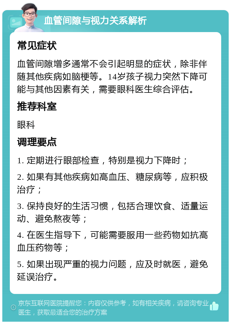 血管间隙与视力关系解析 常见症状 血管间隙增多通常不会引起明显的症状，除非伴随其他疾病如脑梗等。14岁孩子视力突然下降可能与其他因素有关，需要眼科医生综合评估。 推荐科室 眼科 调理要点 1. 定期进行眼部检查，特别是视力下降时； 2. 如果有其他疾病如高血压、糖尿病等，应积极治疗； 3. 保持良好的生活习惯，包括合理饮食、适量运动、避免熬夜等； 4. 在医生指导下，可能需要服用一些药物如抗高血压药物等； 5. 如果出现严重的视力问题，应及时就医，避免延误治疗。